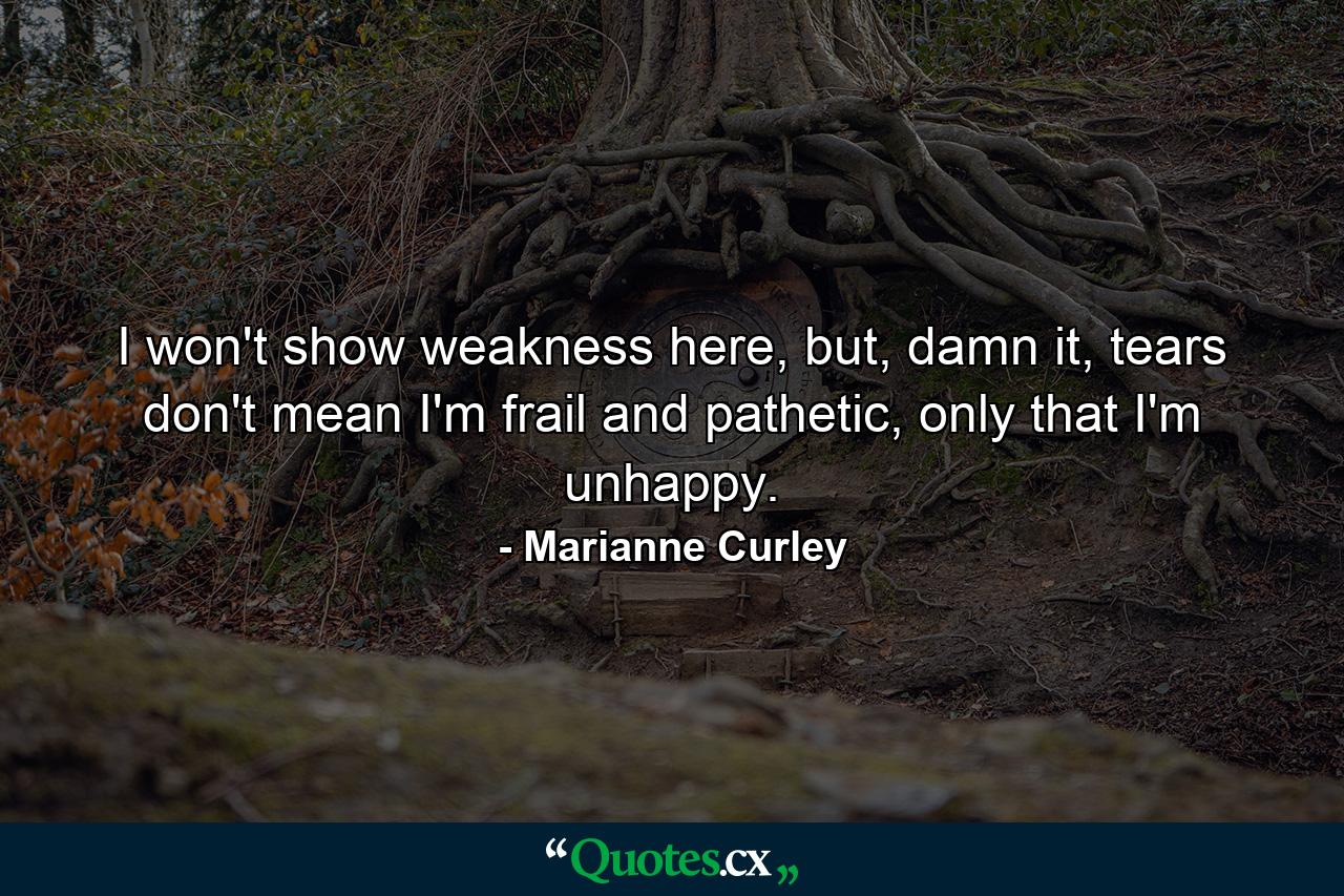 I won't show weakness here, but, damn it, tears don't mean I'm frail and pathetic, only that I'm unhappy. - Quote by Marianne Curley