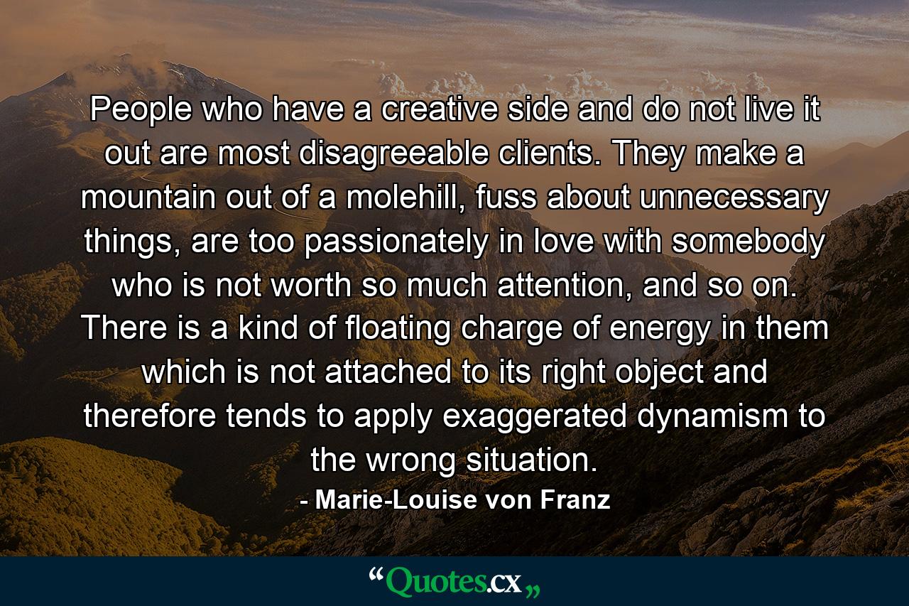 People who have a creative side and do not live it out are most disagreeable clients. They make a mountain out of a molehill, fuss about unnecessary things, are too passionately in love with somebody who is not worth so much attention, and so on. There is a kind of floating charge of energy in them which is not attached to its right object and therefore tends to apply exaggerated dynamism to the wrong situation. - Quote by Marie-Louise von Franz