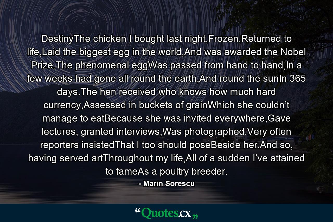 DestinyThe chicken I bought last night,Frozen,Returned to life,Laid the biggest egg in the world,And was awarded the Nobel Prize.The phenomenal eggWas passed from hand to hand,In a few weeks had gone all round the earth,And round the sunIn 365 days.The hen received who knows how much hard currency,Assessed in buckets of grainWhich she couldn’t manage to eatBecause she was invited everywhere,Gave lectures, granted interviews,Was photographed.Very often reporters insistedThat I too should poseBeside her.And so, having served artThroughout my life,All of a sudden I’ve attained to fameAs a poultry breeder. - Quote by Marin Sorescu