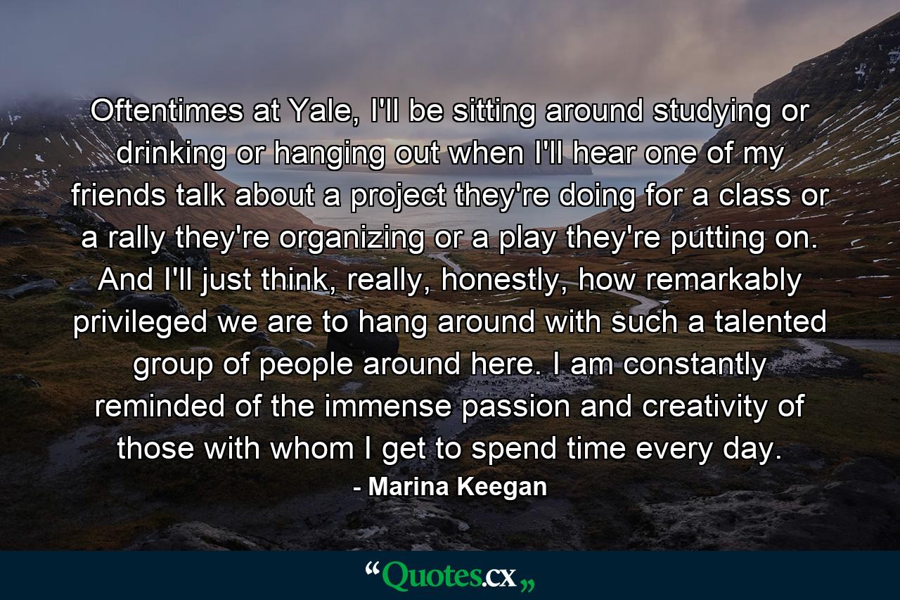 Oftentimes at Yale, I'll be sitting around studying or drinking or hanging out when I'll hear one of my friends talk about a project they're doing for a class or a rally they're organizing or a play they're putting on. And I'll just think, really, honestly, how remarkably privileged we are to hang around with such a talented group of people around here. I am constantly reminded of the immense passion and creativity of those with whom I get to spend time every day. - Quote by Marina Keegan