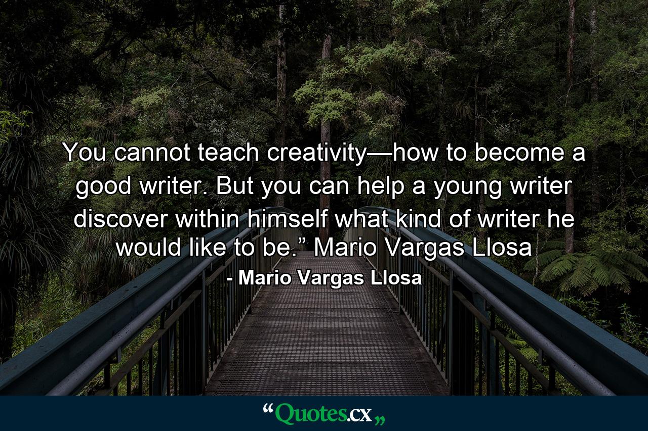 You cannot teach creativity—how to become a good writer. But you can help a young writer discover within himself what kind of writer he would like to be.” Mario Vargas Llosa - Quote by Mario Vargas Llosa