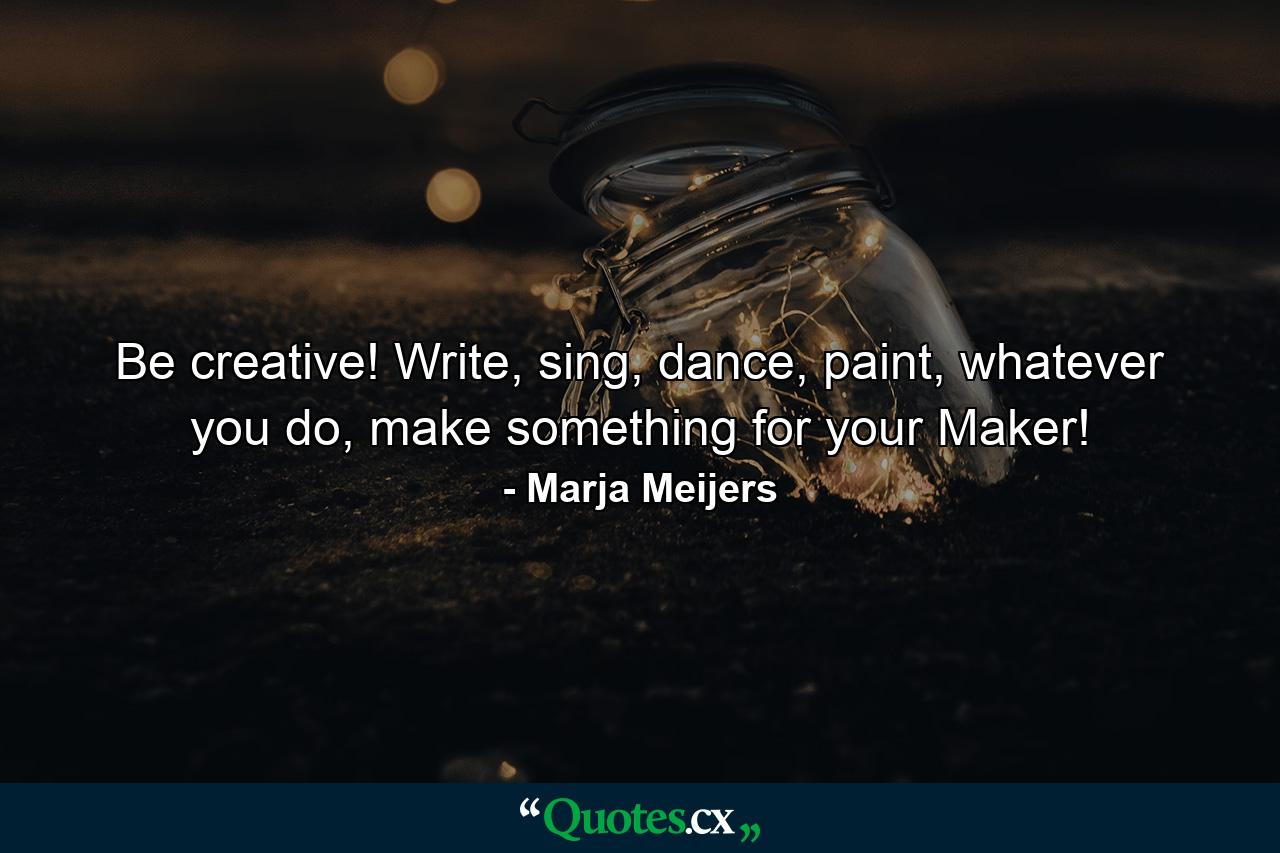 Be creative! Write, sing, dance, paint, whatever you do, make something for your Maker! - Quote by Marja Meijers