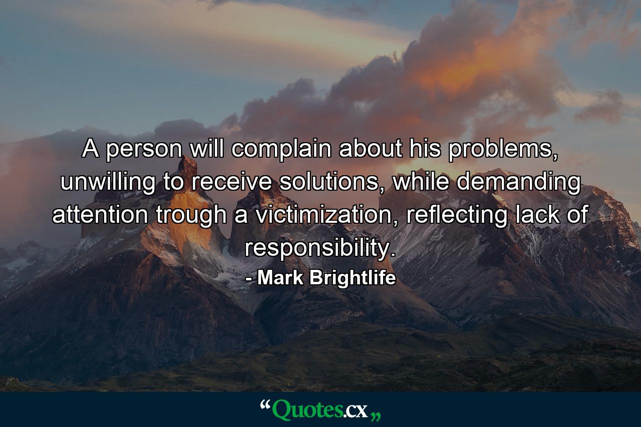 A person will complain about his problems, unwilling to receive solutions, while demanding attention trough a victimization, reflecting lack of responsibility. - Quote by Mark Brightlife