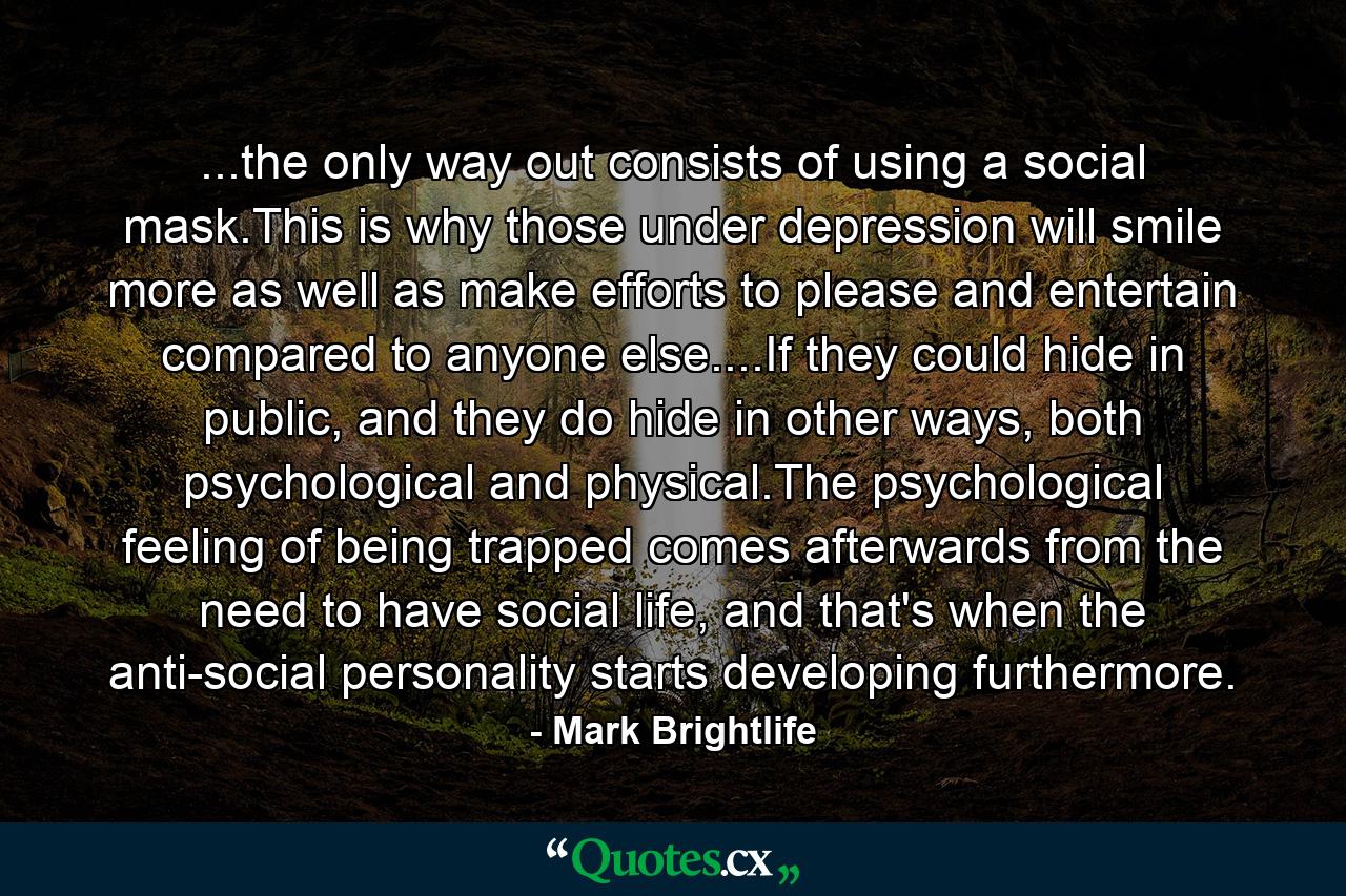 ...the only way out consists of using a social mask.This is why those under depression will smile more as well as make efforts to please and entertain compared to anyone else....If they could hide in public, and they do hide in other ways, both psychological and physical.The psychological feeling of being trapped comes afterwards from the need to have social life, and that's when the anti-social personality starts developing furthermore. - Quote by Mark Brightlife