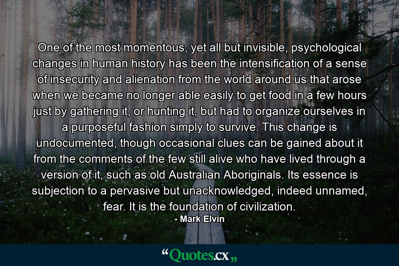 One of the most momentous, yet all but invisible, psychological changes in human history has been the intensification of a sense of insecurity and alienation from the world around us that arose when we became no longer able easily to get food in a few hours just by gathering it, or hunting it, but had to organize ourselves in a purposeful fashion simply to survive. This change is undocumented, though occasional clues can be gained about it from the comments of the few still alive who have lived through a version of it, such as old Australian Aboriginals. Its essence is subjection to a pervasive but unacknowledged, indeed unnamed, fear. It is the foundation of civilization. - Quote by Mark Elvin