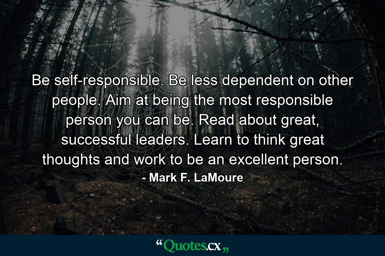 Be self-responsible. Be less dependent on other people. Aim at being the most responsible person you can be. Read about great, successful leaders. Learn to think great thoughts and work to be an excellent person. - Quote by Mark F. LaMoure