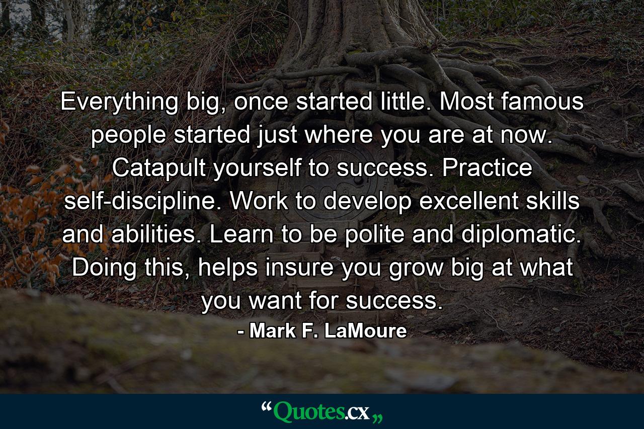 Everything big, once started little. Most famous people started just where you are at now. Catapult yourself to success. Practice self-discipline. Work to develop excellent skills and abilities. Learn to be polite and diplomatic. Doing this, helps insure you grow big at what you want for success. - Quote by Mark F. LaMoure