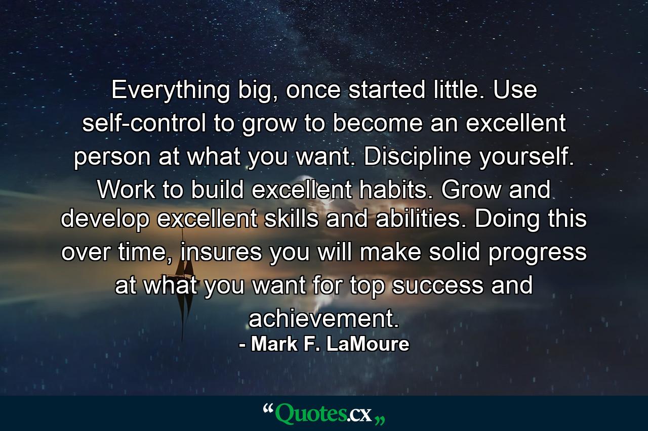 Everything big, once started little. Use self-control to grow to become an excellent person at what you want. Discipline yourself. Work to build excellent habits. Grow and develop excellent skills and abilities. Doing this over time, insures you will make solid progress at what you want for top success and achievement. - Quote by Mark F. LaMoure