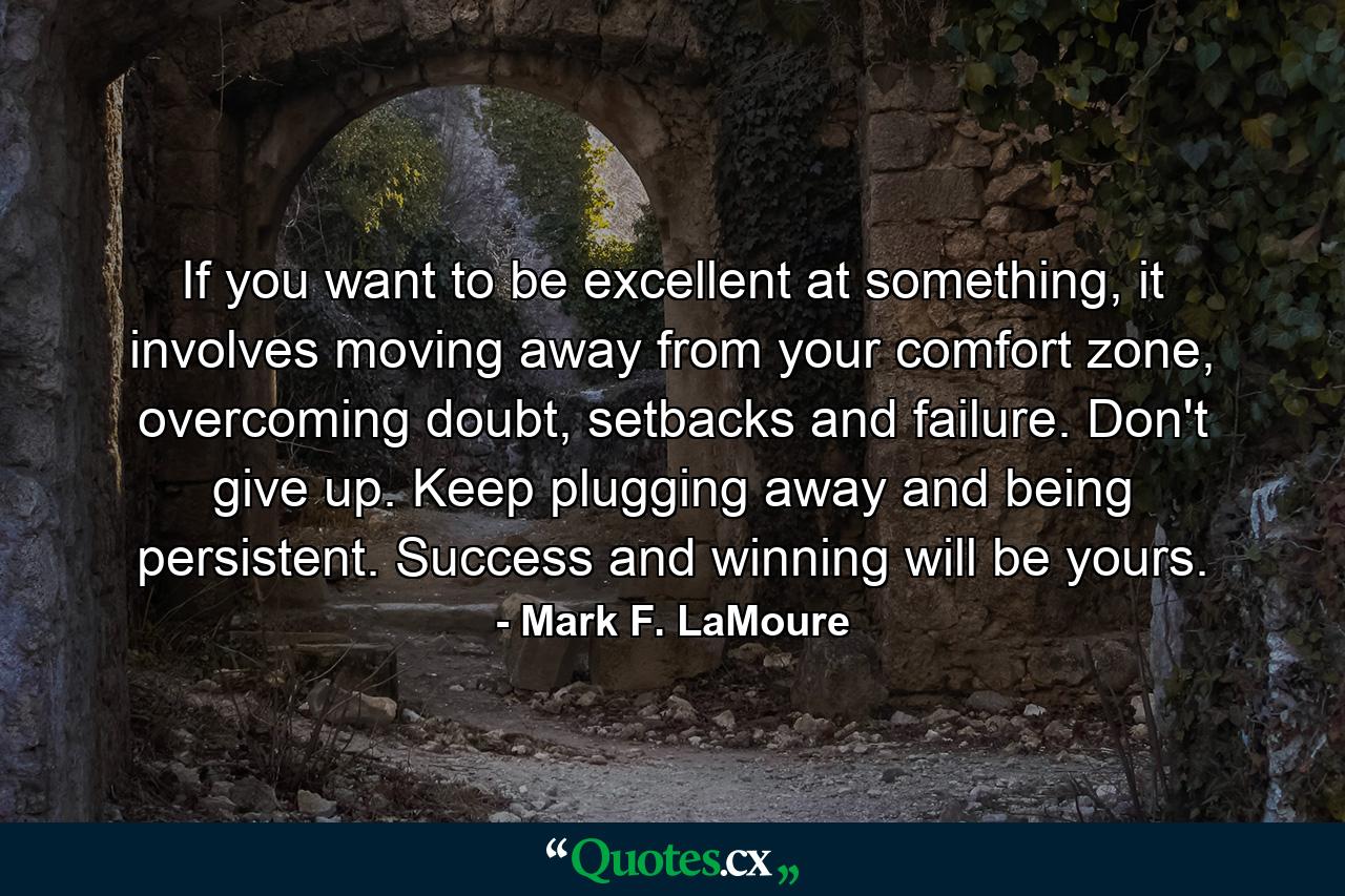 If you want to be excellent at something, it involves moving away from your comfort zone, overcoming doubt, setbacks and failure. Don't give up. Keep plugging away and being persistent. Success and winning will be yours. - Quote by Mark F. LaMoure