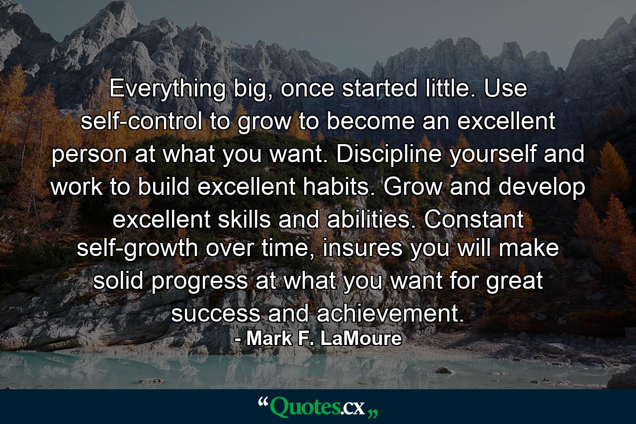 Everything big, once started little. Use self-control to grow to become an excellent person at what you want. Discipline yourself and work to build excellent habits. Grow and develop excellent skills and abilities. Constant self-growth over time, insures you will make solid progress at what you want for great success and achievement. - Quote by Mark F. LaMoure