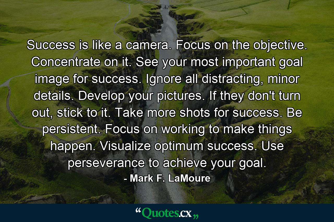 Success is like a camera. Focus on the objective. Concentrate on it. See your most important goal image for success. Ignore all distracting, minor details. Develop your pictures. If they don't turn out, stick to it. Take more shots for success. Be persistent. Focus on working to make things happen. Visualize optimum success. Use perseverance to achieve your goal. - Quote by Mark F. LaMoure