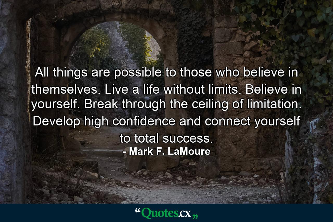 All things are possible to those who believe in themselves. Live a life without limits. Believe in yourself. Break through the ceiling of limitation. Develop high confidence and connect yourself to total success. - Quote by Mark F. LaMoure