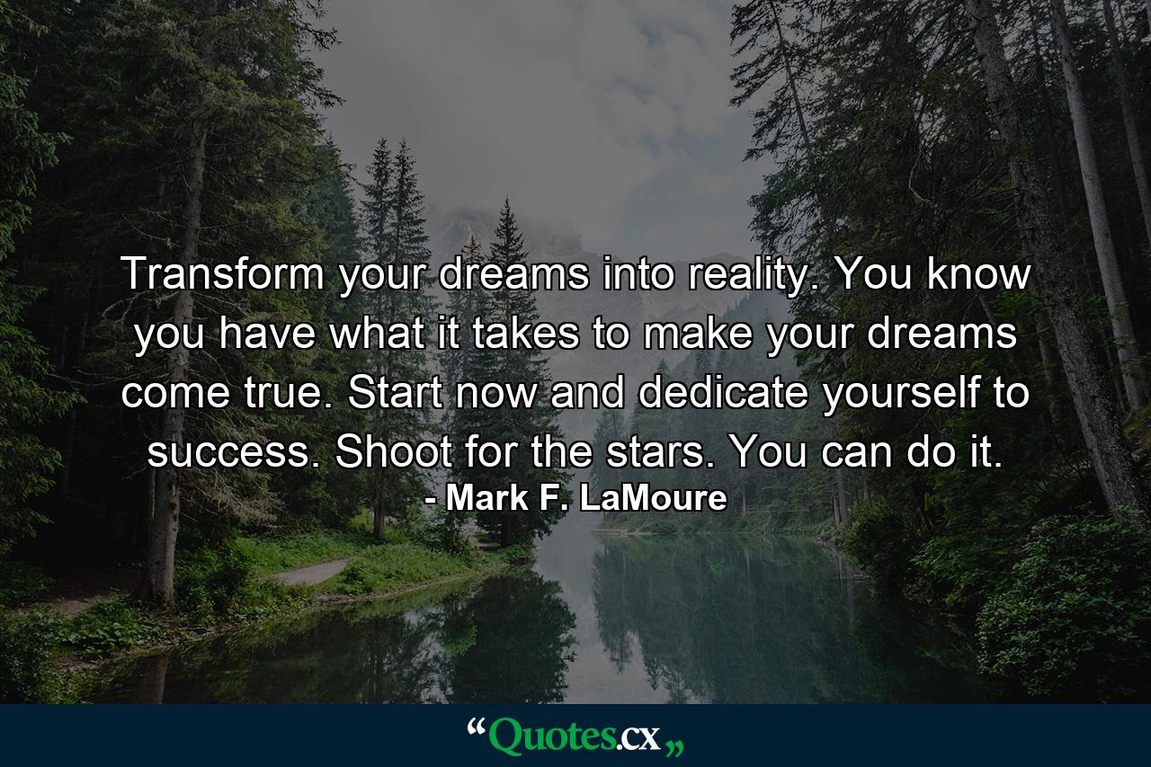 Transform your dreams into reality. You know you have what it takes to make your dreams come true. Start now and dedicate yourself to success. Shoot for the stars. You can do it. - Quote by Mark F. LaMoure