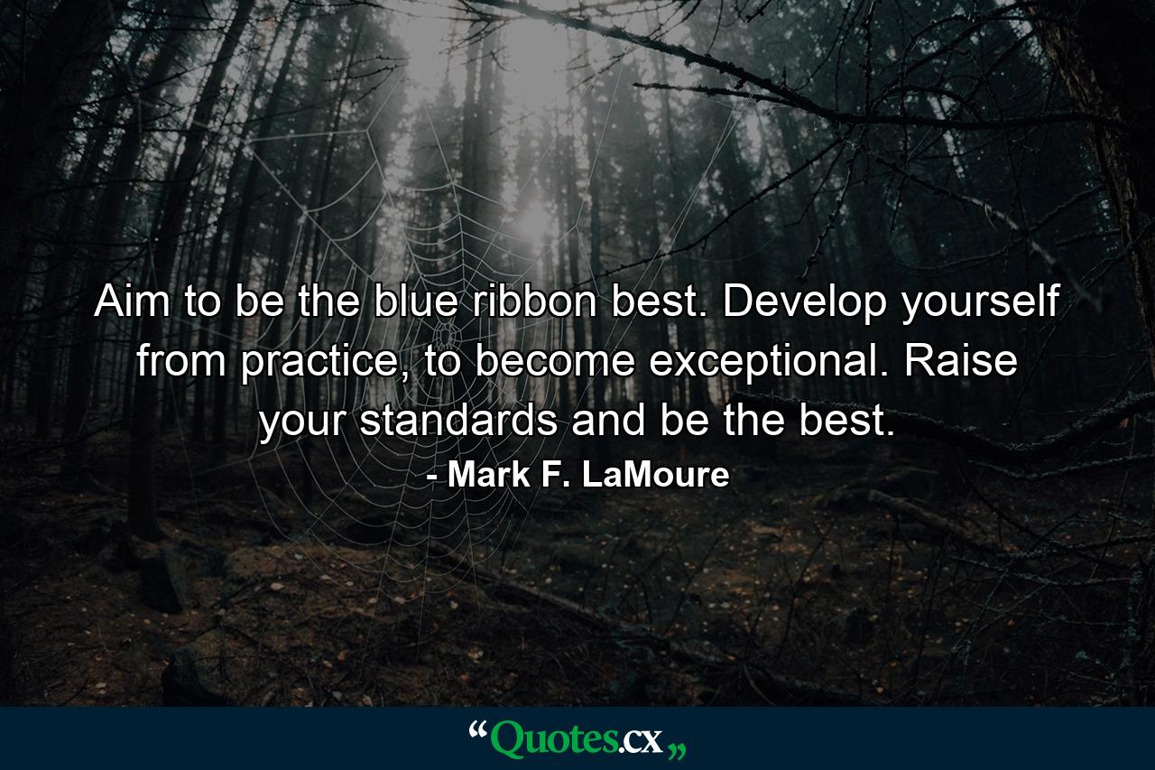 Aim to be the blue ribbon best. Develop yourself from practice, to become exceptional. Raise your standards and be the best. - Quote by Mark F. LaMoure