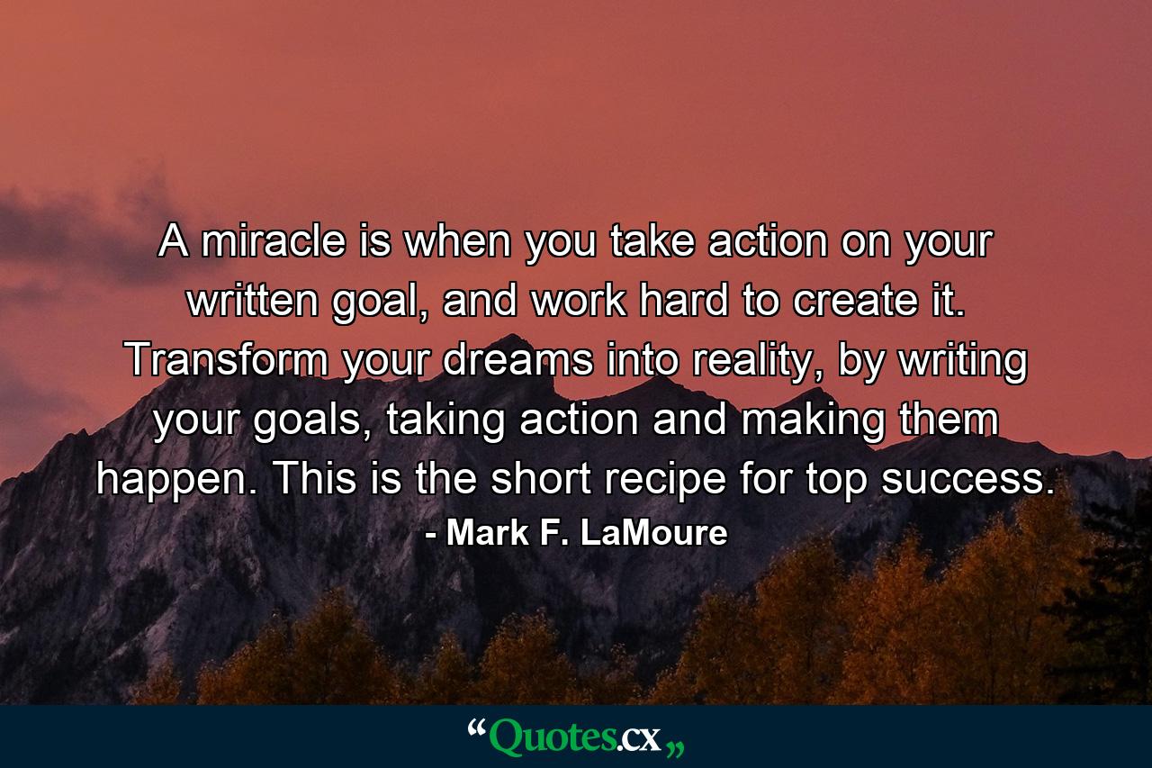 A miracle is when you take action on your written goal, and work hard to create it. Transform your dreams into reality, by writing your goals, taking action and making them happen. This is the short recipe for top success. - Quote by Mark F. LaMoure