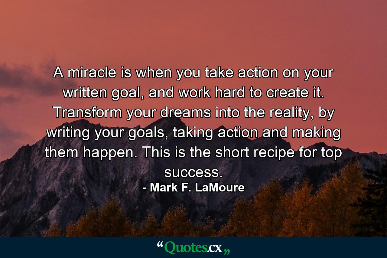 A miracle is when you take action on your written goal, and work hard to create it. Transform your dreams into the reality, by writing your goals, taking action and making them happen. This is the short recipe for top success. - Quote by Mark F. LaMoure