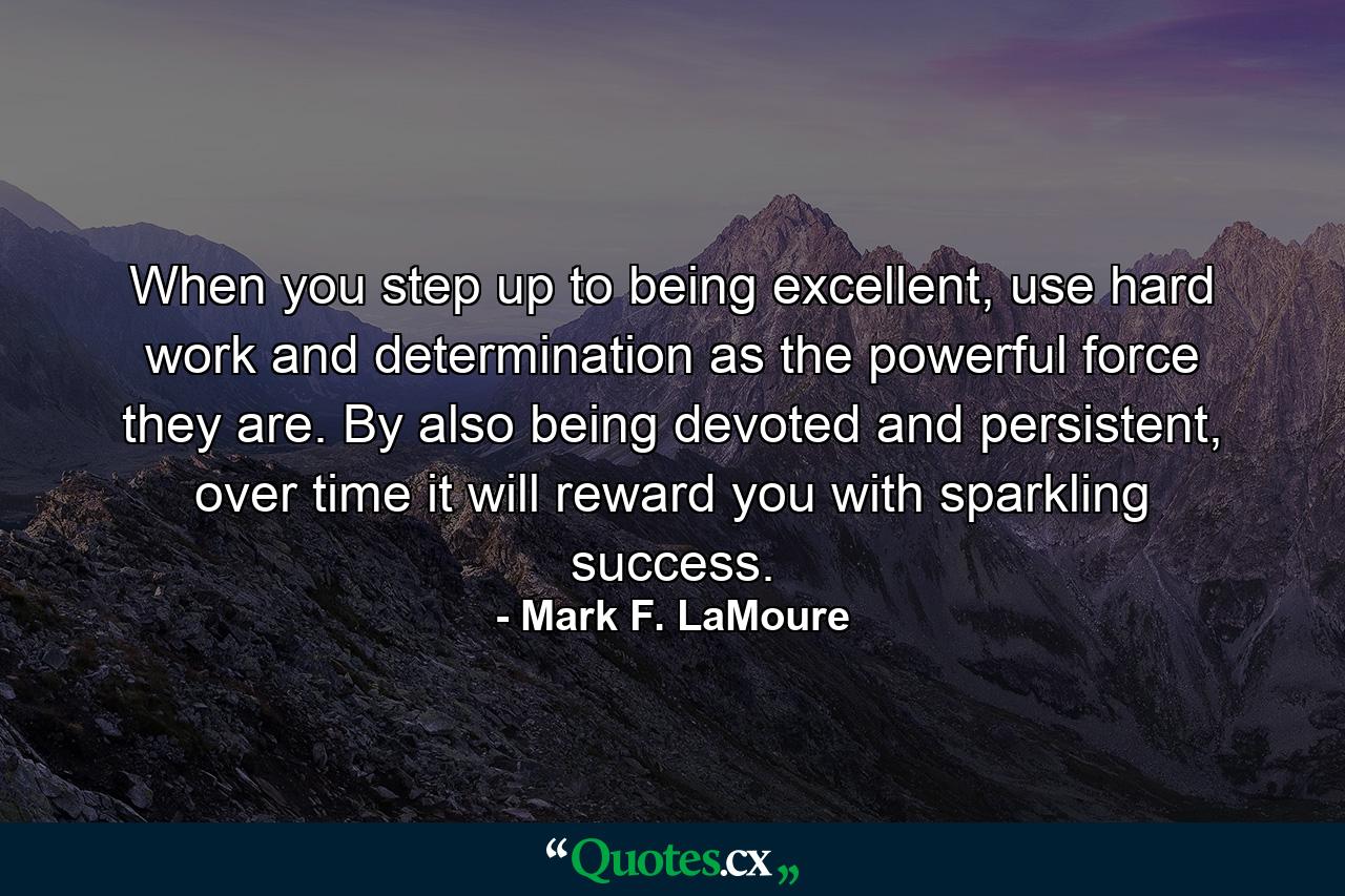 When you step up to being excellent, use hard work and determination as the powerful force they are. By also being devoted and persistent, over time it will reward you with sparkling success. - Quote by Mark F. LaMoure