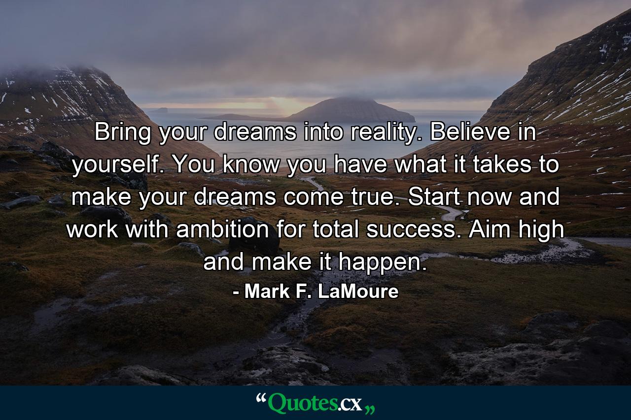 Bring your dreams into reality. Believe in yourself. You know you have what it takes to make your dreams come true. Start now and work with ambition for total success. Aim high and make it happen. - Quote by Mark F. LaMoure