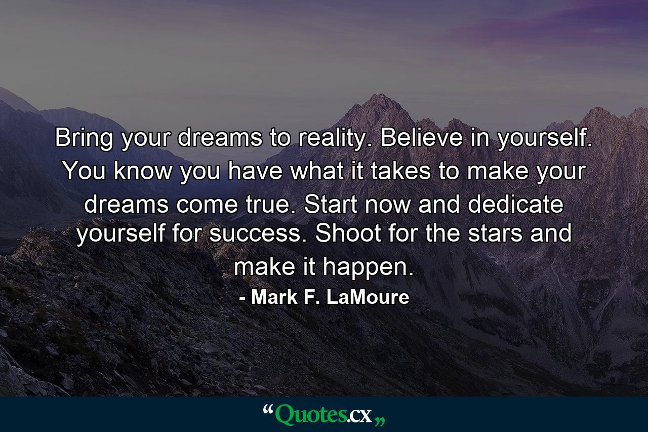 Bring your dreams to reality. Believe in yourself. You know you have what it takes to make your dreams come true. Start now and dedicate yourself for success. Shoot for the stars and make it happen. - Quote by Mark F. LaMoure