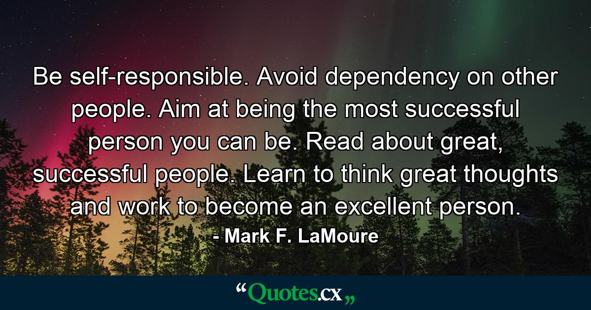 Be self-responsible. Avoid dependency on other people. Aim at being the most successful person you can be. Read about great, successful people. Learn to think great thoughts and work to become an excellent person. - Quote by Mark F. LaMoure