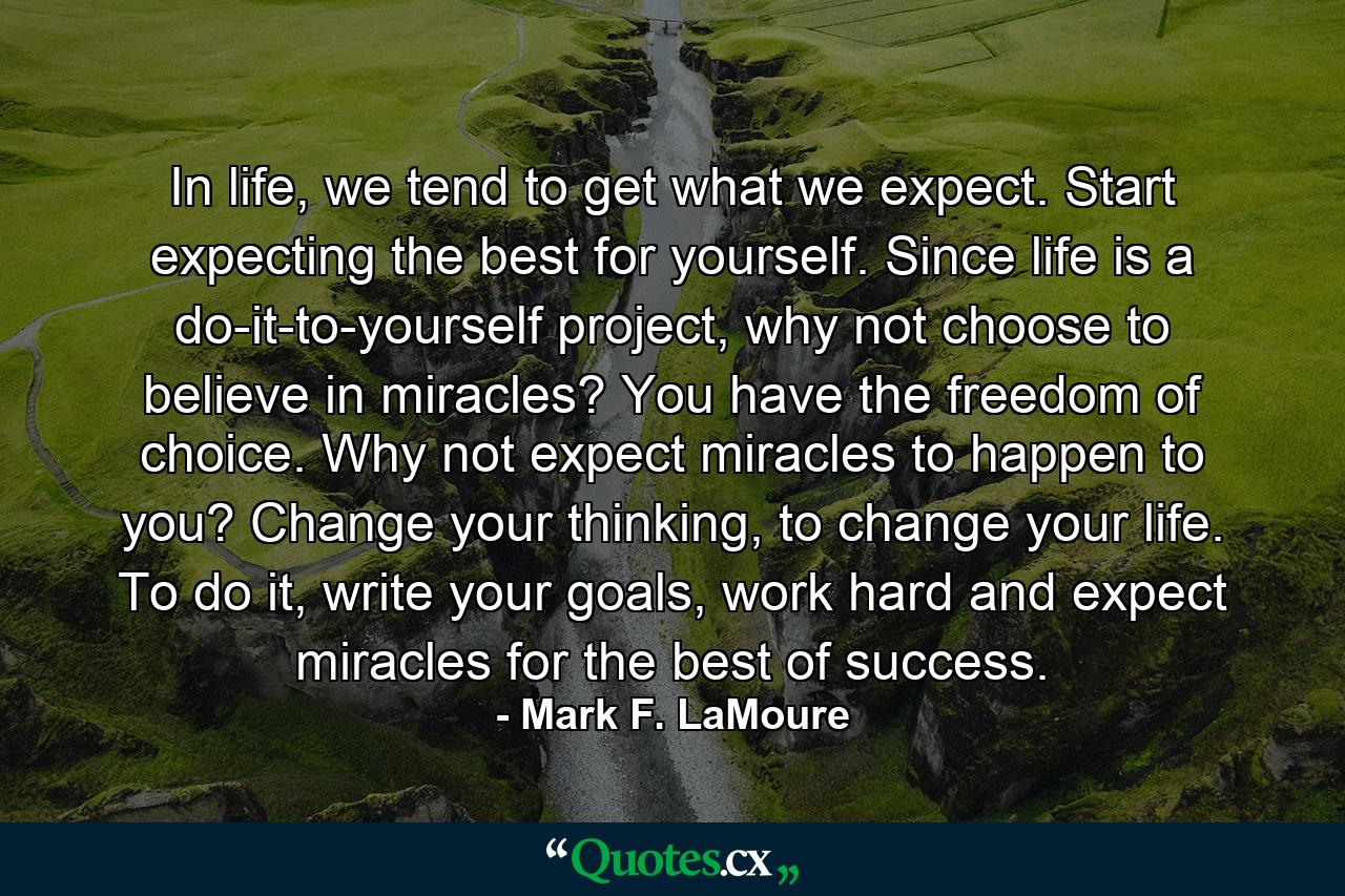 In life, we tend to get what we expect. Start expecting the best for yourself. Since life is a do-it-to-yourself project, why not choose to believe in miracles? You have the freedom of choice. Why not expect miracles to happen to you? Change your thinking, to change your life. To do it, write your goals, work hard and expect miracles for the best of success. - Quote by Mark F. LaMoure