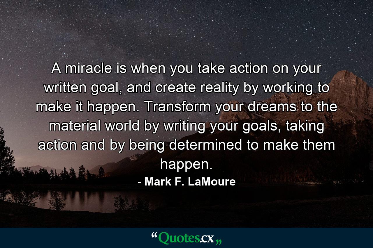 A miracle is when you take action on your written goal, and create reality by working to make it happen. Transform your dreams to the material world by writing your goals, taking action and by being determined to make them happen. - Quote by Mark F. LaMoure