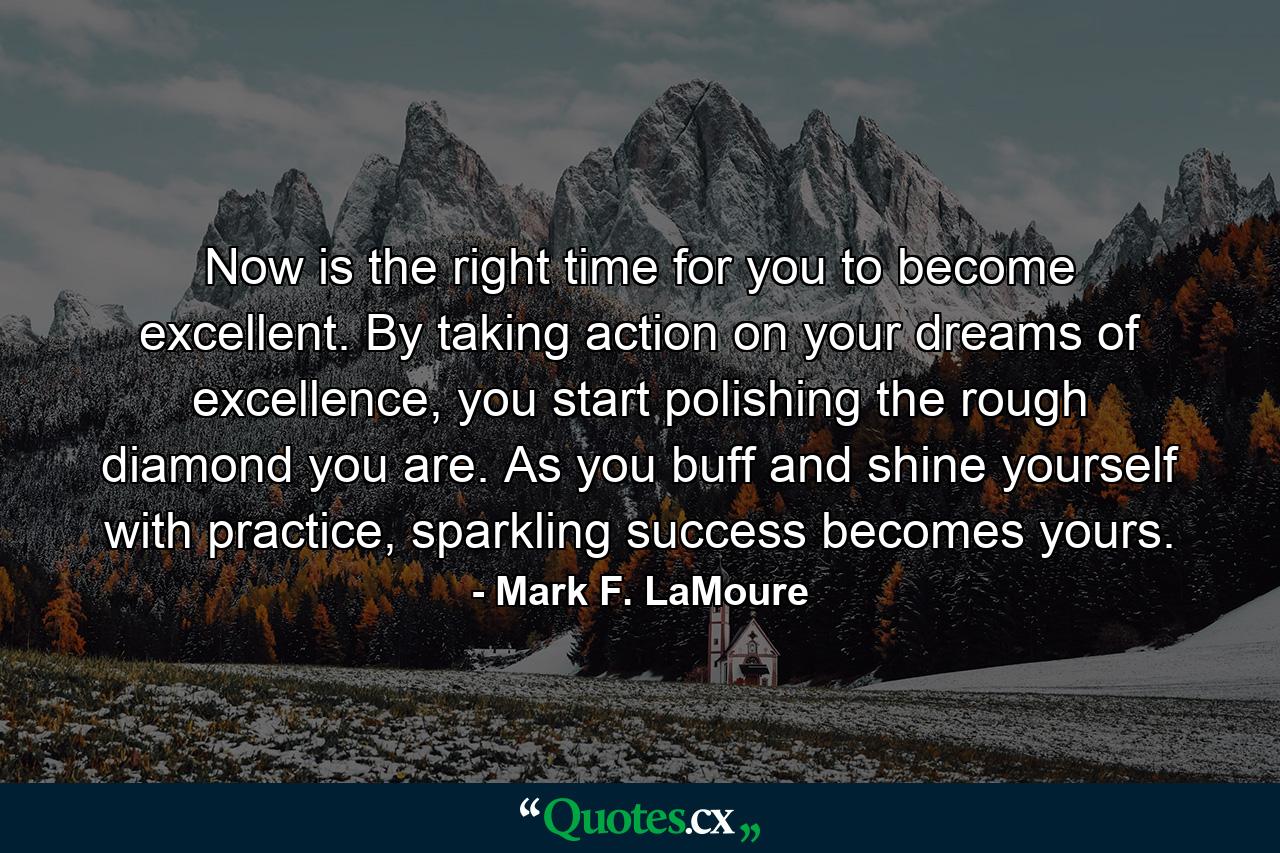 Now is the right time for you to become excellent. By taking action on your dreams of excellence, you start polishing the rough diamond you are. As you buff and shine yourself with practice, sparkling success becomes yours. - Quote by Mark F. LaMoure