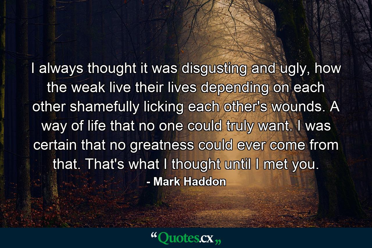 I always thought it was disgusting and ugly, how the weak live their lives depending on each other shamefully licking each other's wounds. A way of life that no one could truly want. I was certain that no greatness could ever come from that. That's what I thought until I met you. - Quote by Mark Haddon