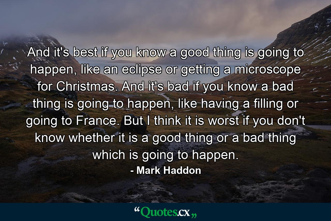 And it's best if you know a good thing is going to happen, like an eclipse or getting a microscope for Christmas. And it's bad if you know a bad thing is going to happen, like having a filling or going to France. But I think it is worst if you don't know whether it is a good thing or a bad thing which is going to happen. - Quote by Mark Haddon