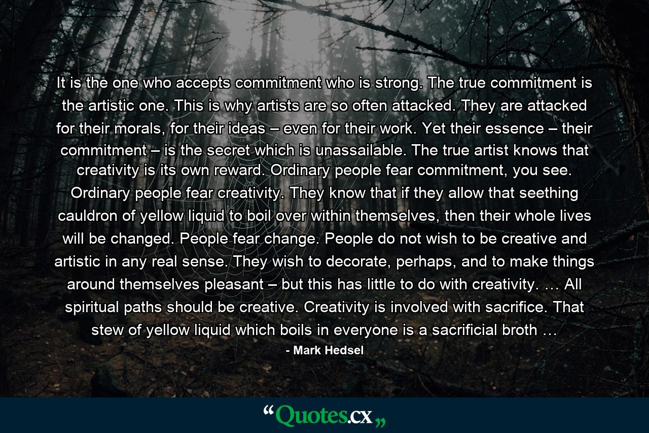 It is the one who accepts commitment who is strong. The true commitment is the artistic one. This is why artists are so often attacked. They are attacked for their morals, for their ideas – even for their work. Yet their essence – their commitment – is the secret which is unassailable. The true artist knows that creativity is its own reward. Ordinary people fear commitment, you see. Ordinary people fear creativity. They know that if they allow that seething cauldron of yellow liquid to boil over within themselves, then their whole lives will be changed. People fear change. People do not wish to be creative and artistic in any real sense. They wish to decorate, perhaps, and to make things around themselves pleasant – but this has little to do with creativity. … All spiritual paths should be creative. Creativity is involved with sacrifice. That stew of yellow liquid which boils in everyone is a sacrificial broth … - Quote by Mark Hedsel