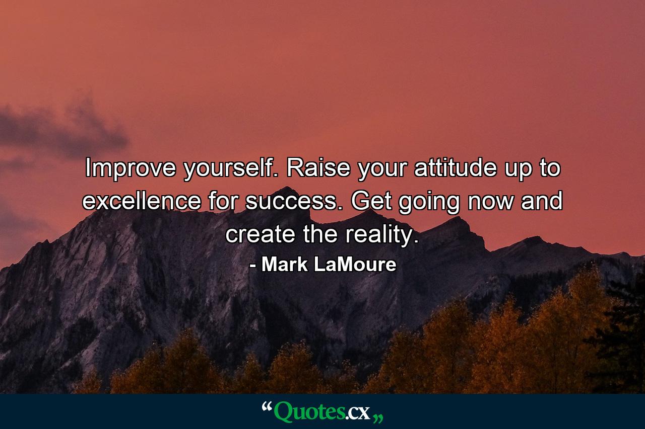 Improve yourself. Raise your attitude up to excellence for success. Get going now and create the reality. - Quote by Mark LaMoure