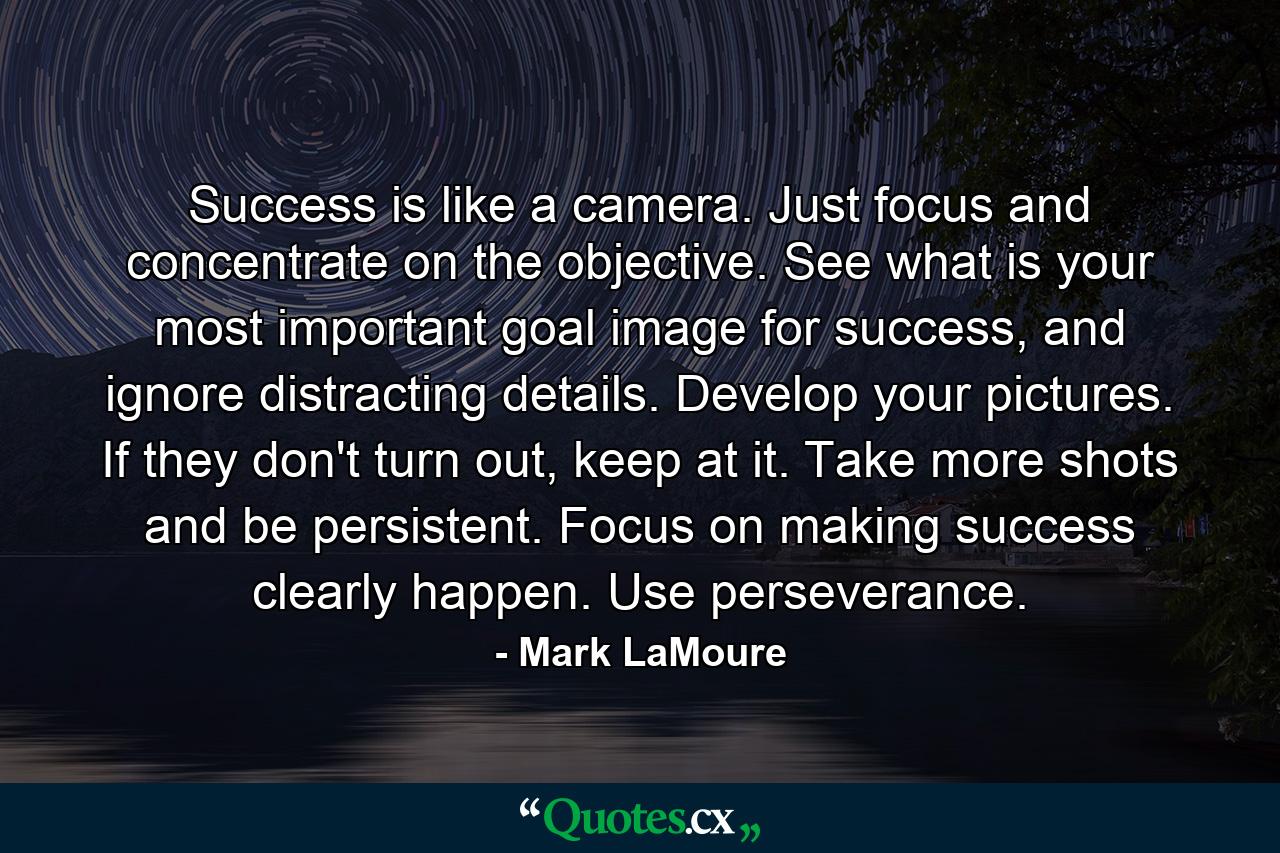 Success is like a camera. Just focus and concentrate on the objective. See what is your most important goal image for success, and ignore distracting details. Develop your pictures. If they don't turn out, keep at it. Take more shots and be persistent. Focus on making success clearly happen. Use perseverance. - Quote by Mark LaMoure