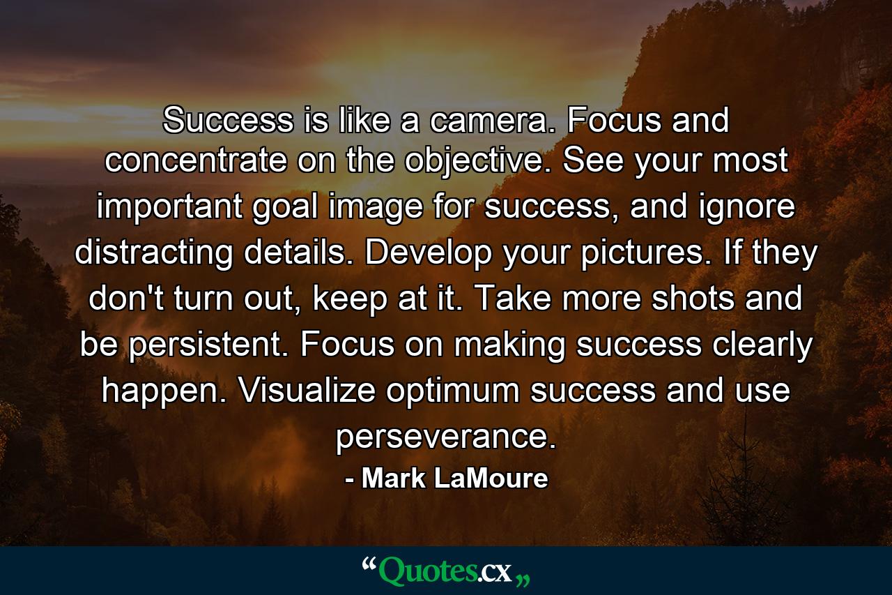 Success is like a camera. Focus and concentrate on the objective. See your most important goal image for success, and ignore distracting details. Develop your pictures. If they don't turn out, keep at it. Take more shots and be persistent. Focus on making success clearly happen. Visualize optimum success and use perseverance. - Quote by Mark LaMoure