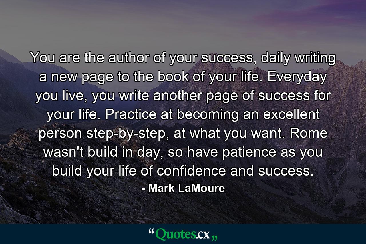 You are the author of your success, daily writing a new page to the book of your life. Everyday you live, you write another page of success for your life. Practice at becoming an excellent person step-by-step, at what you want. Rome wasn't build in day, so have patience as you build your life of confidence and success. - Quote by Mark LaMoure