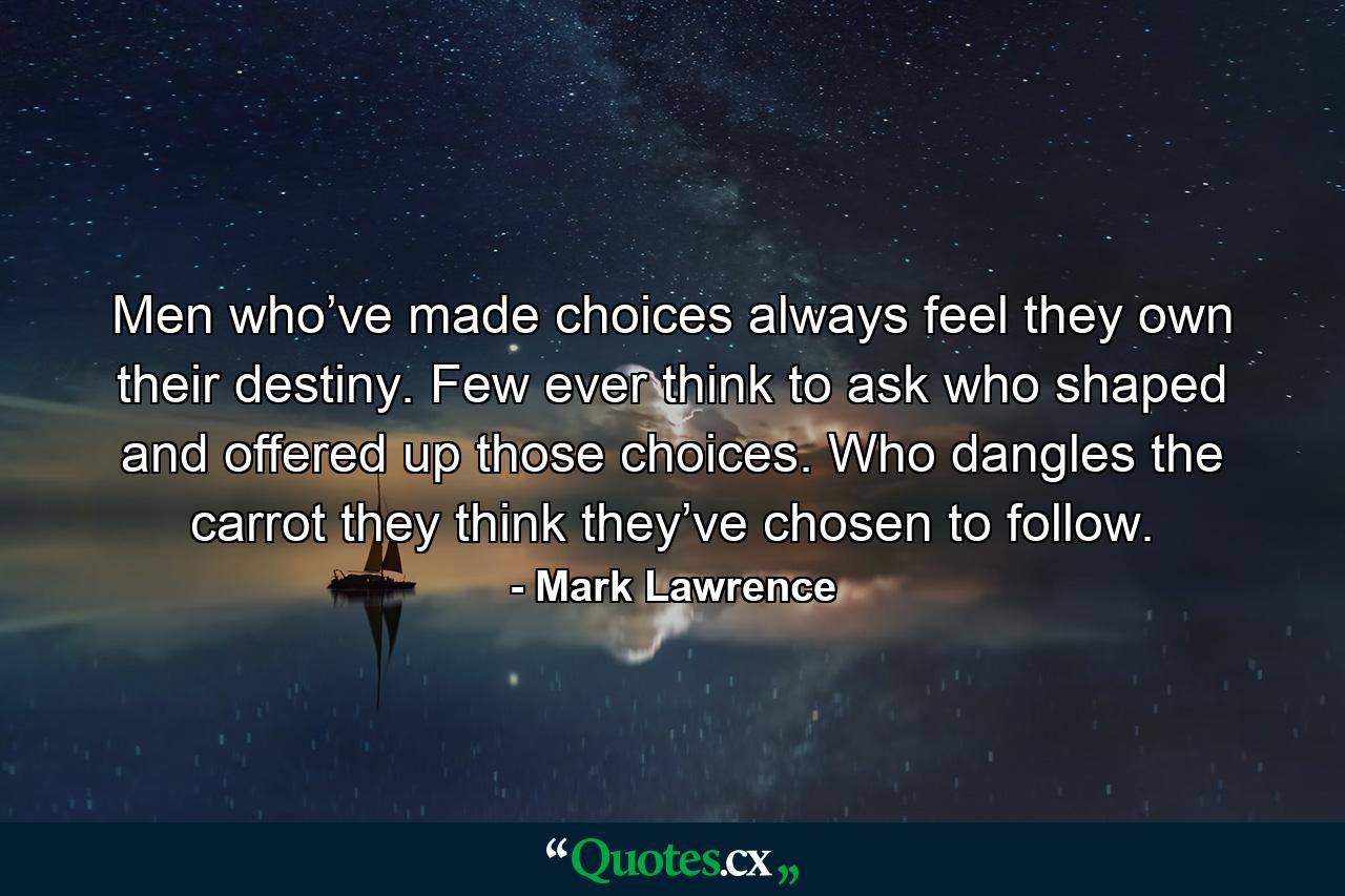 Men who’ve made choices always feel they own their destiny. Few ever think to ask who shaped and offered up those choices. Who dangles the carrot they think they’ve chosen to follow. - Quote by Mark Lawrence