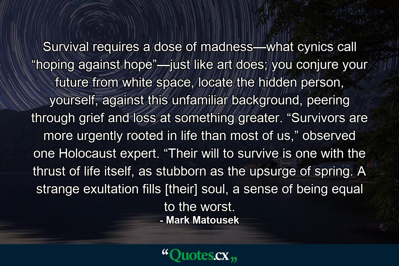 Survival requires a dose of madness—what cynics call “hoping against hope”—just like art does; you conjure your future from white space, locate the hidden person, yourself, against this unfamiliar background, peering through grief and loss at something greater. “Survivors are more urgently rooted in life than most of us,” observed one Holocaust expert. “Their will to survive is one with the thrust of life itself, as stubborn as the upsurge of spring. A strange exultation fills [their] soul, a sense of being equal to the worst. - Quote by Mark Matousek