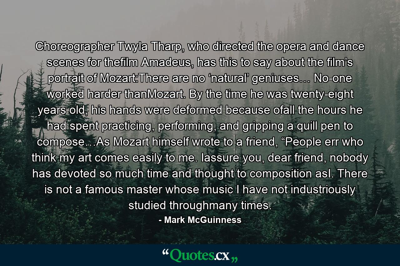 Choreographer Twyla Tharp, who directed the opera and dance scenes for thefilm Amadeus, has this to say about the film’s portrait of Mozart:There are no ‘natural’ geniuses… No-one worked harder thanMozart. By the time he was twenty-eight years old, his hands were deformed because ofall the hours he had spent practicing, performing, and gripping a quill pen to compose…As Mozart himself wrote to a friend, “People err who think my art comes easily to me. Iassure you, dear friend, nobody has devoted so much time and thought to composition asI. There is not a famous master whose music I have not industriously studied throughmany times. - Quote by Mark McGuinness