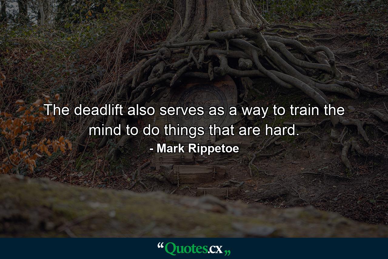 The deadlift also serves as a way to train the mind to do things that are hard. - Quote by Mark Rippetoe