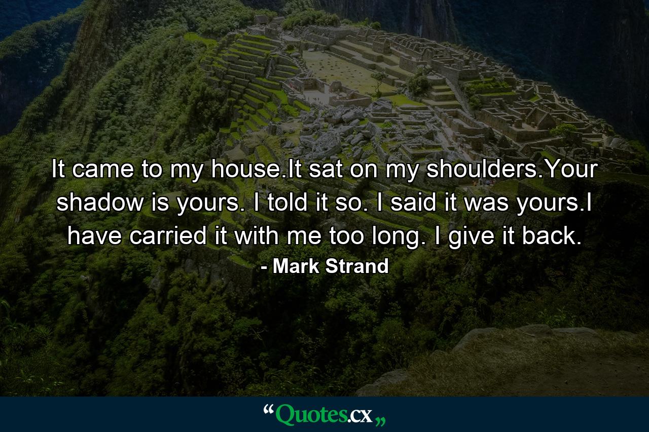 It came to my house.It sat on my shoulders.Your shadow is yours. I told it so. I said it was yours.I have carried it with me too long. I give it back. - Quote by Mark Strand