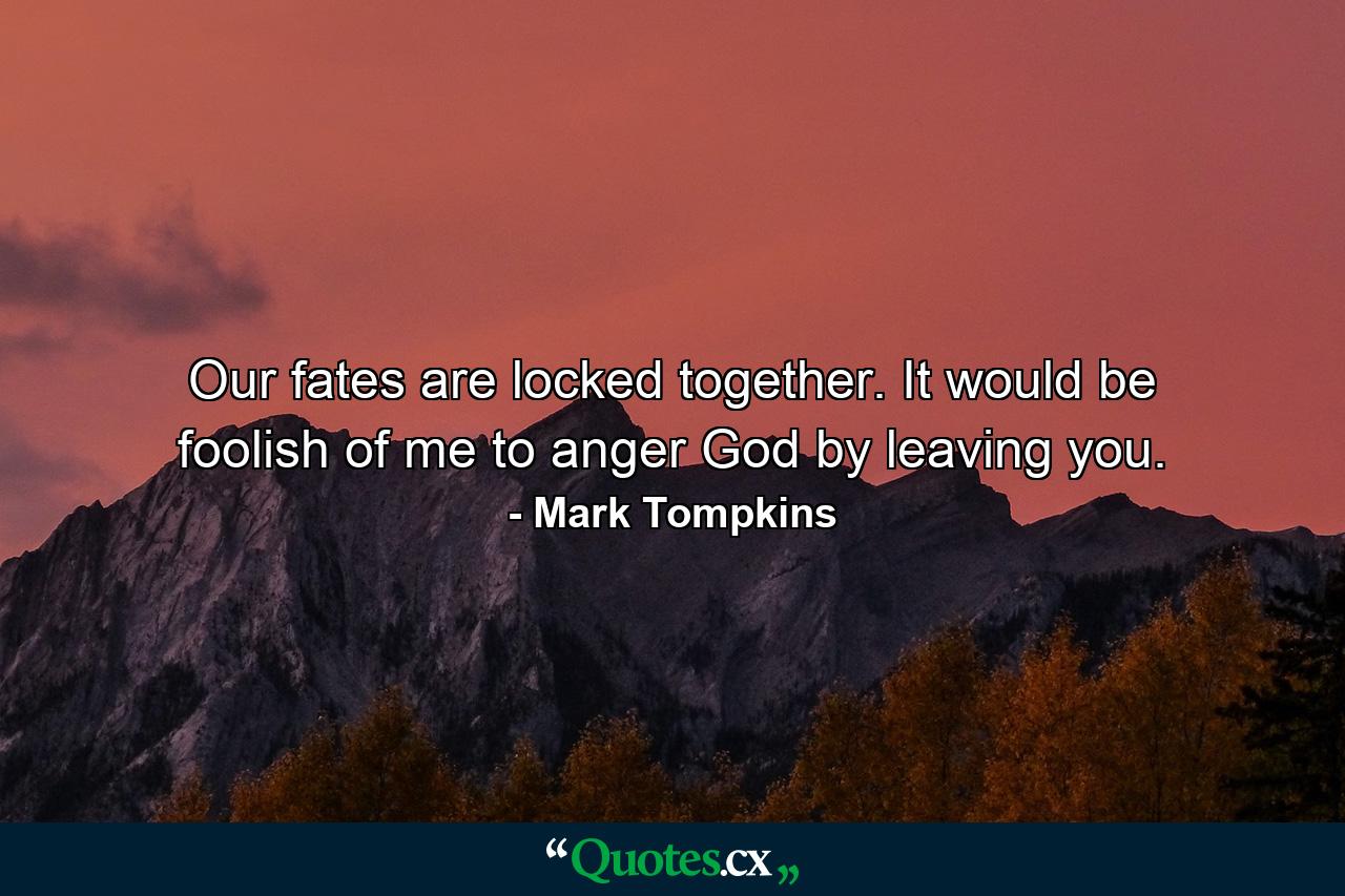 Our fates are locked together. It would be foolish of me to anger God by leaving you. - Quote by Mark Tompkins