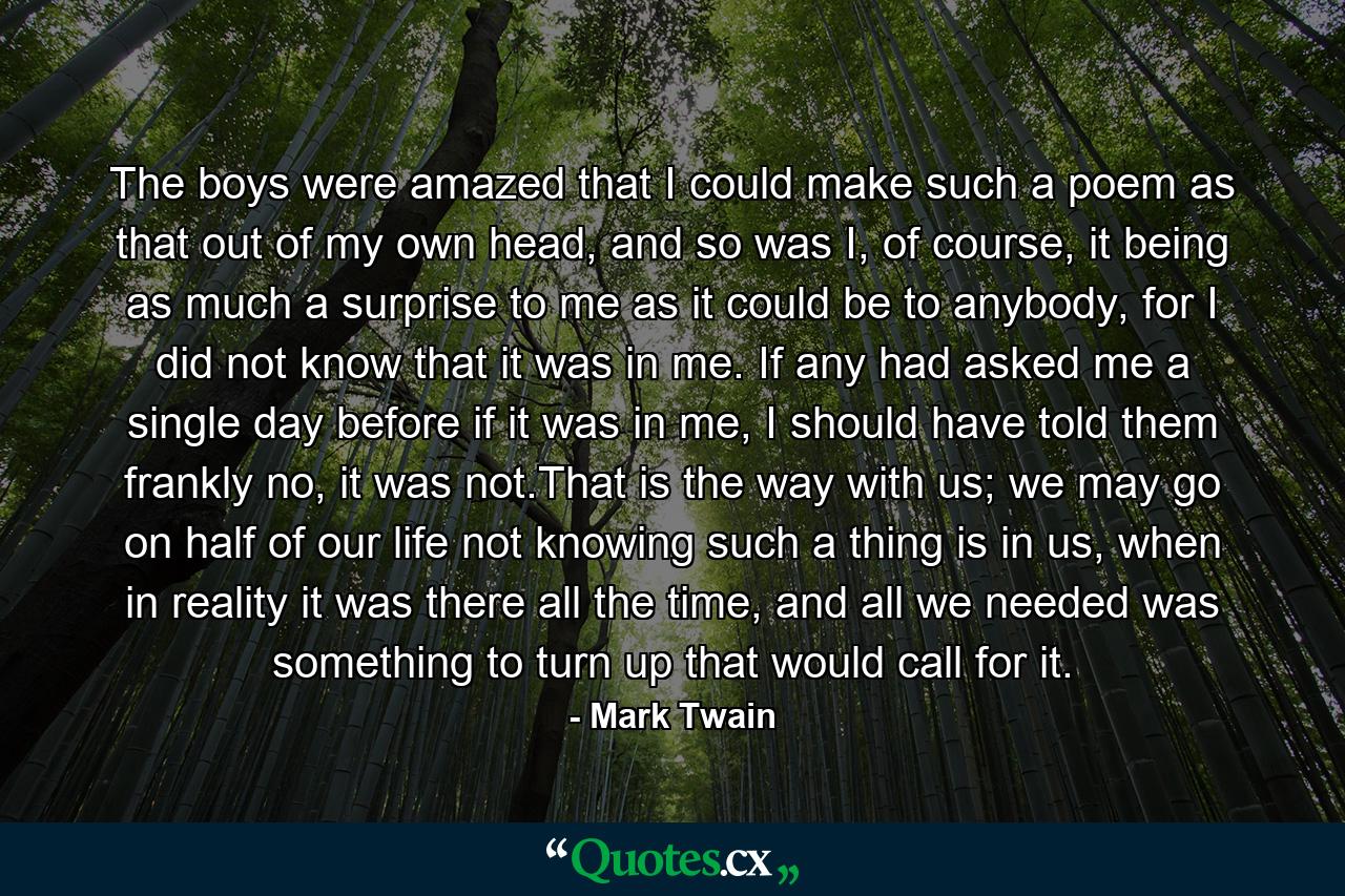 The boys were amazed that I could make such a poem as that out of my own head, and so was I, of course, it being as much a surprise to me as it could be to anybody, for I did not know that it was in me. If any had asked me a single day before if it was in me, I should have told them frankly no, it was not.That is the way with us; we may go on half of our life not knowing such a thing is in us, when in reality it was there all the time, and all we needed was something to turn up that would call for it. - Quote by Mark Twain