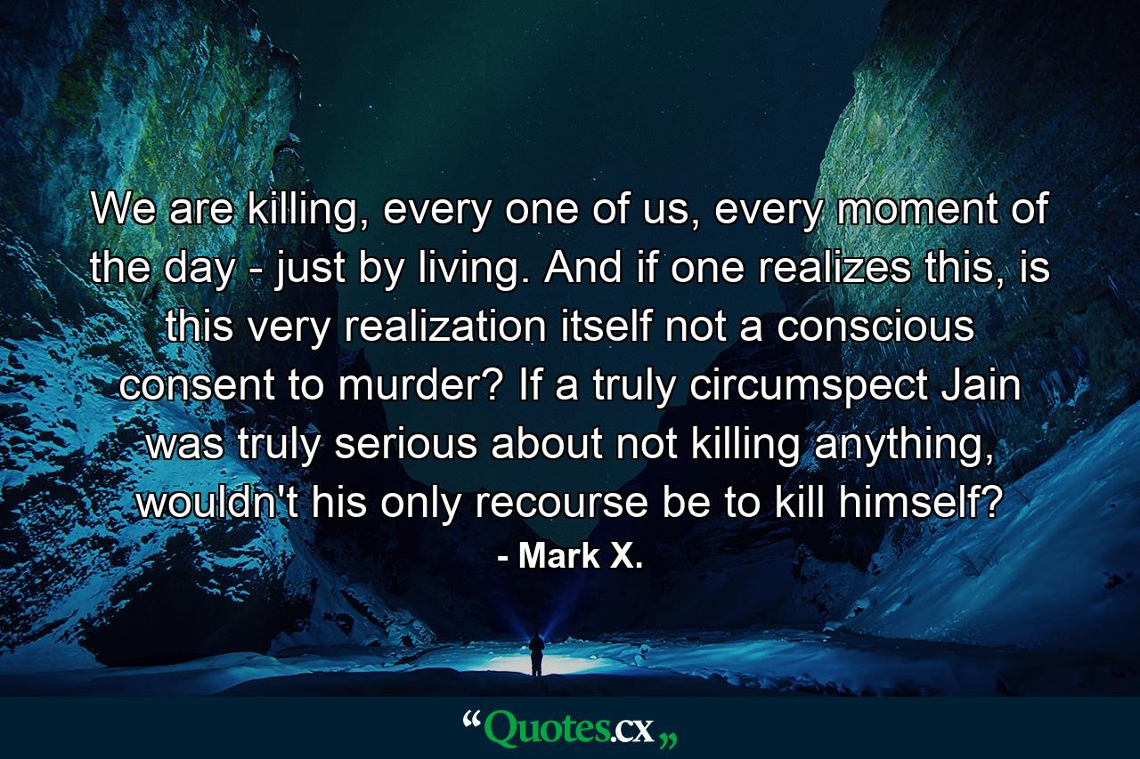 We are killing, every one of us, every moment of the day - just by living. And if one realizes this, is this very realization itself not a conscious consent to murder? If a truly circumspect Jain was truly serious about not killing anything, wouldn't his only recourse be to kill himself? - Quote by Mark X.