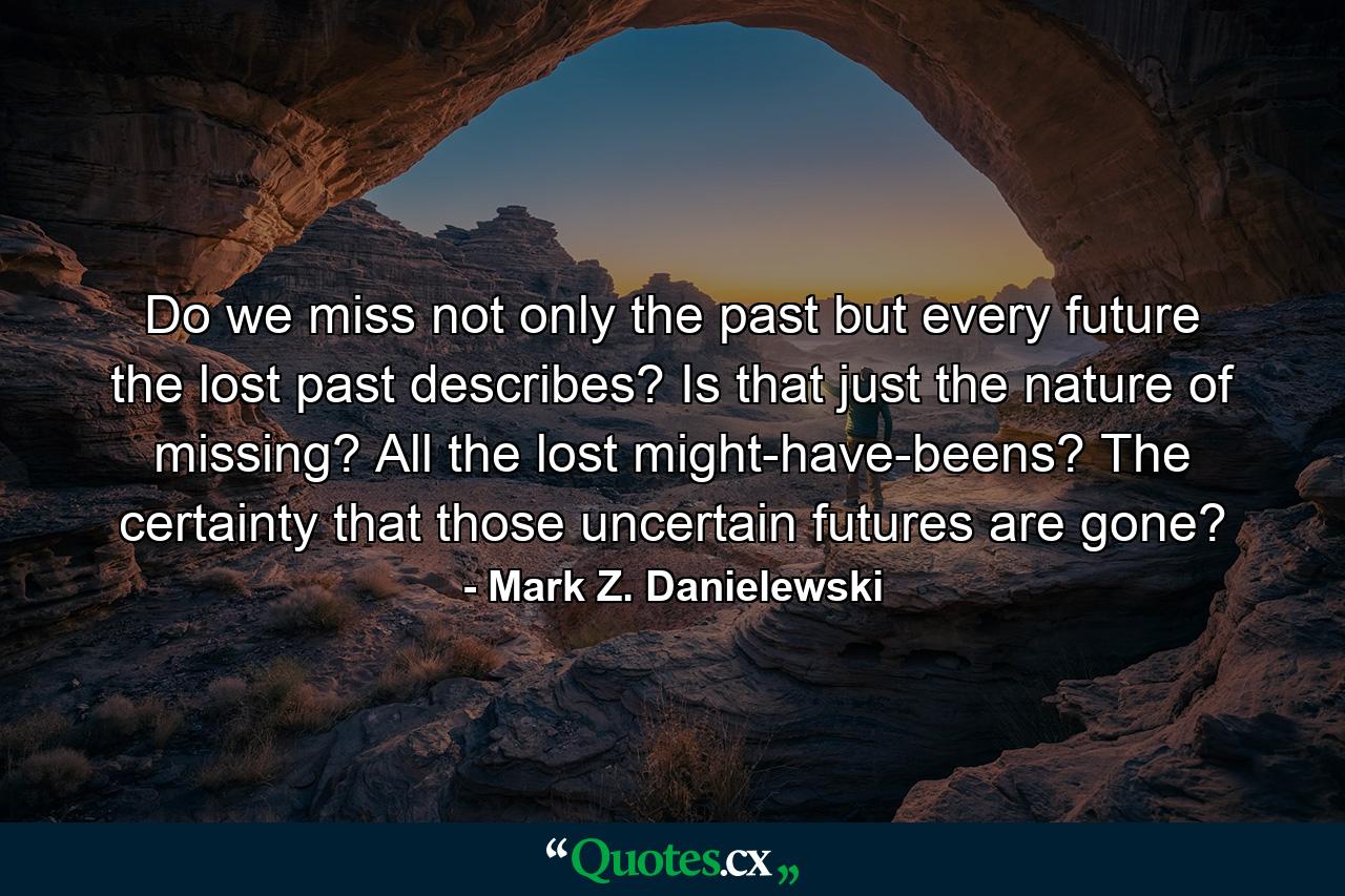 Do we miss not only the past but every future the lost past describes? Is that just the nature of missing? All the lost might-have-beens? The certainty that those uncertain futures are gone? - Quote by Mark Z. Danielewski