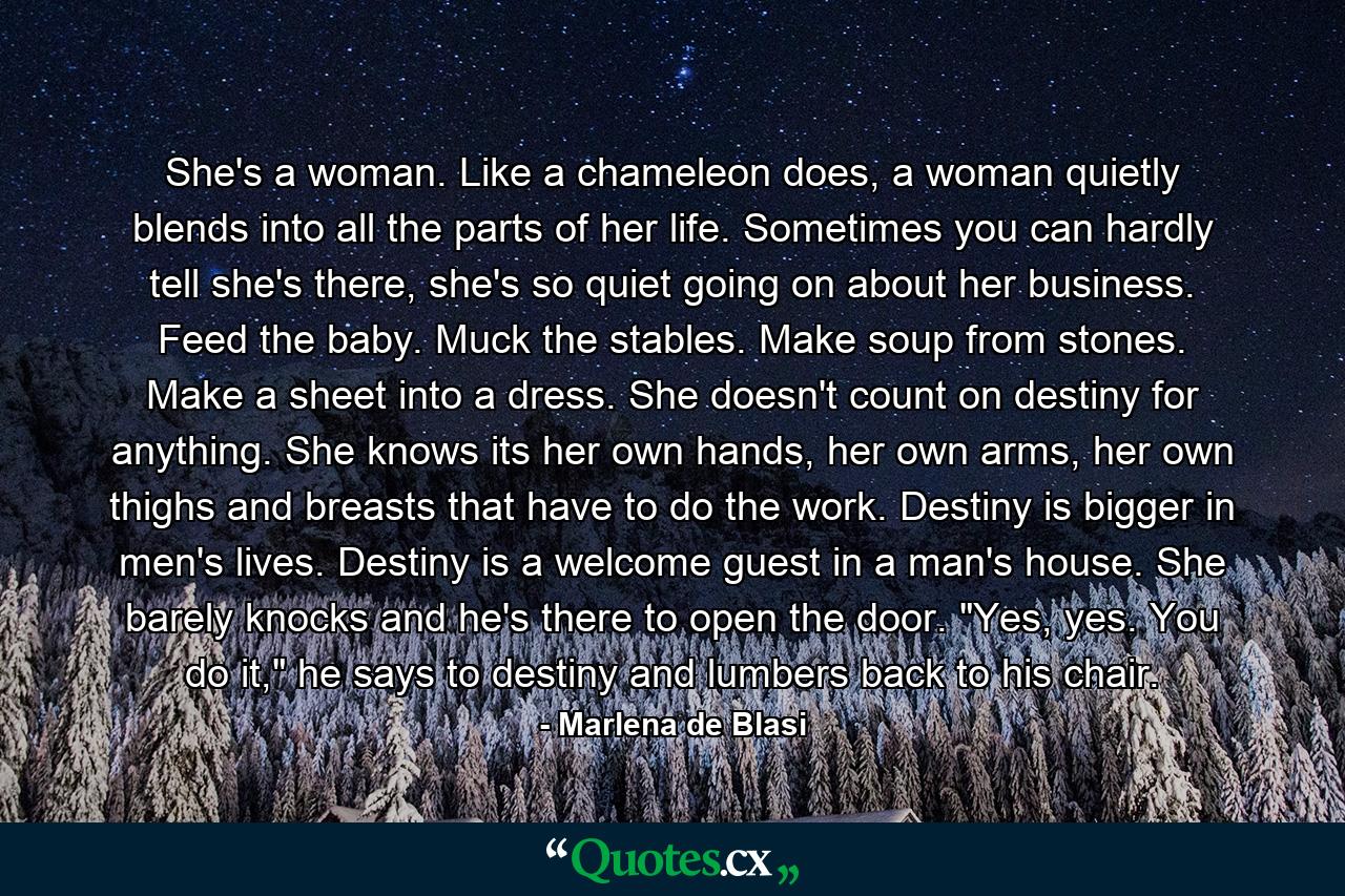 She's a woman. Like a chameleon does, a woman quietly blends into all the parts of her life. Sometimes you can hardly tell she's there, she's so quiet going on about her business. Feed the baby. Muck the stables. Make soup from stones. Make a sheet into a dress. She doesn't count on destiny for anything. She knows its her own hands, her own arms, her own thighs and breasts that have to do the work. Destiny is bigger in men's lives. Destiny is a welcome guest in a man's house. She barely knocks and he's there to open the door. 