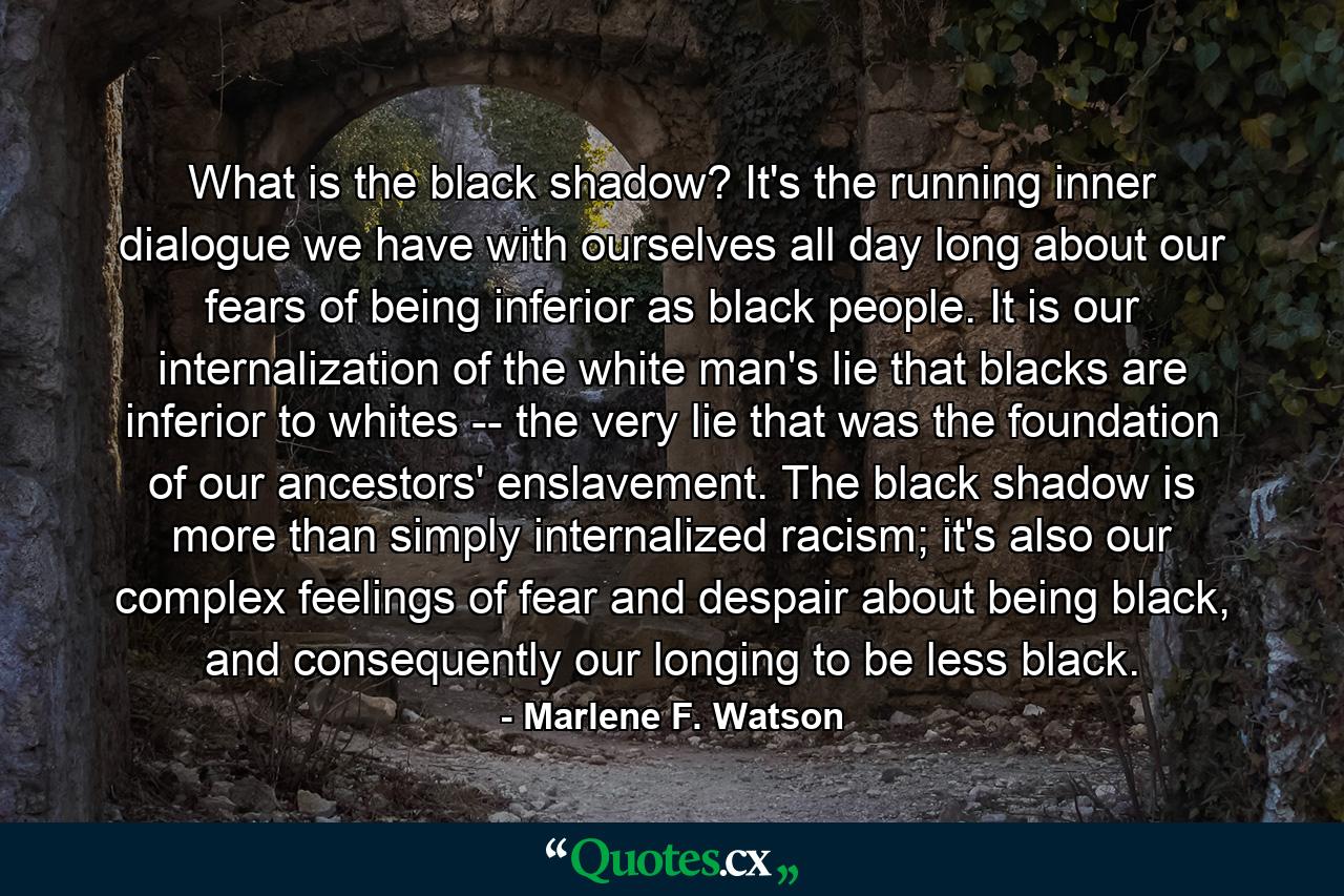 What is the black shadow? It's the running inner dialogue we have with ourselves all day long about our fears of being inferior as black people. It is our internalization of the white man's lie that blacks are inferior to whites -- the very lie that was the foundation of our ancestors' enslavement. The black shadow is more than simply internalized racism; it's also our complex feelings of fear and despair about being black, and consequently our longing to be less black. - Quote by Marlene F. Watson