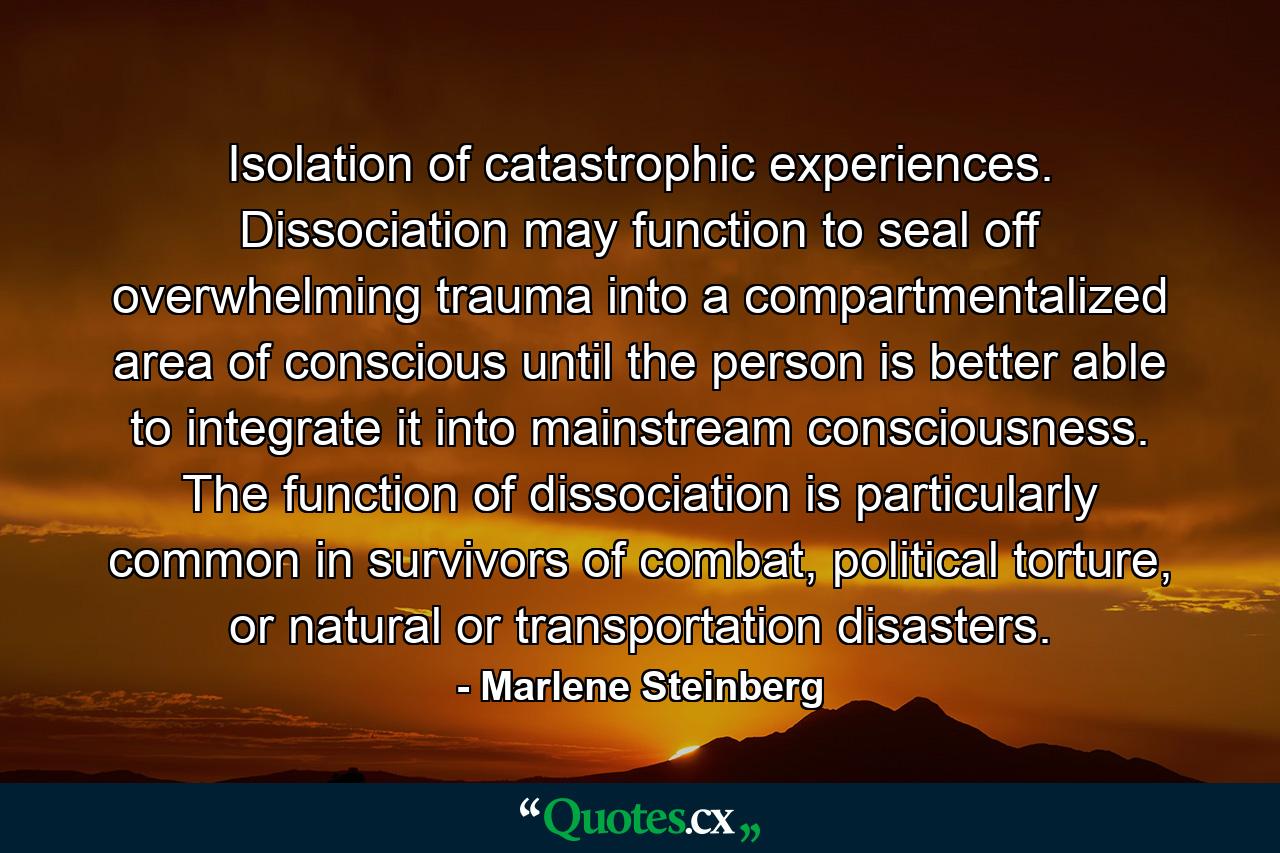 Isolation of catastrophic experiences. Dissociation may function to seal off overwhelming trauma into a compartmentalized area of conscious until the person is better able to integrate it into mainstream consciousness. The function of dissociation is particularly common in survivors of combat, political torture, or natural or transportation disasters. - Quote by Marlene Steinberg