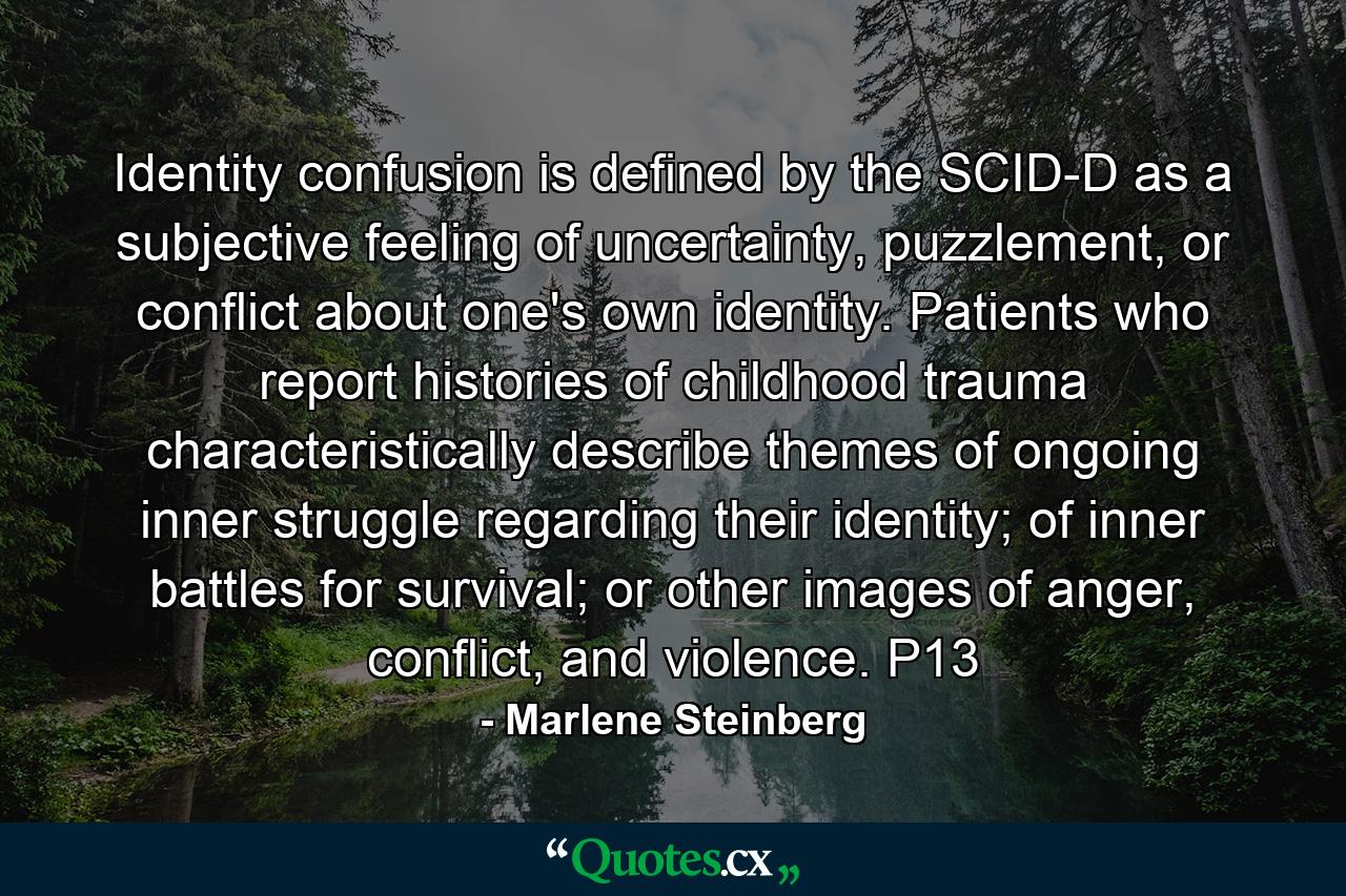 Identity confusion is defined by the SCID-D as a subjective feeling of uncertainty, puzzlement, or conflict about one's own identity. Patients who report histories of childhood trauma characteristically describe themes of ongoing inner struggle regarding their identity; of inner battles for survival; or other images of anger, conflict, and violence. P13 - Quote by Marlene Steinberg