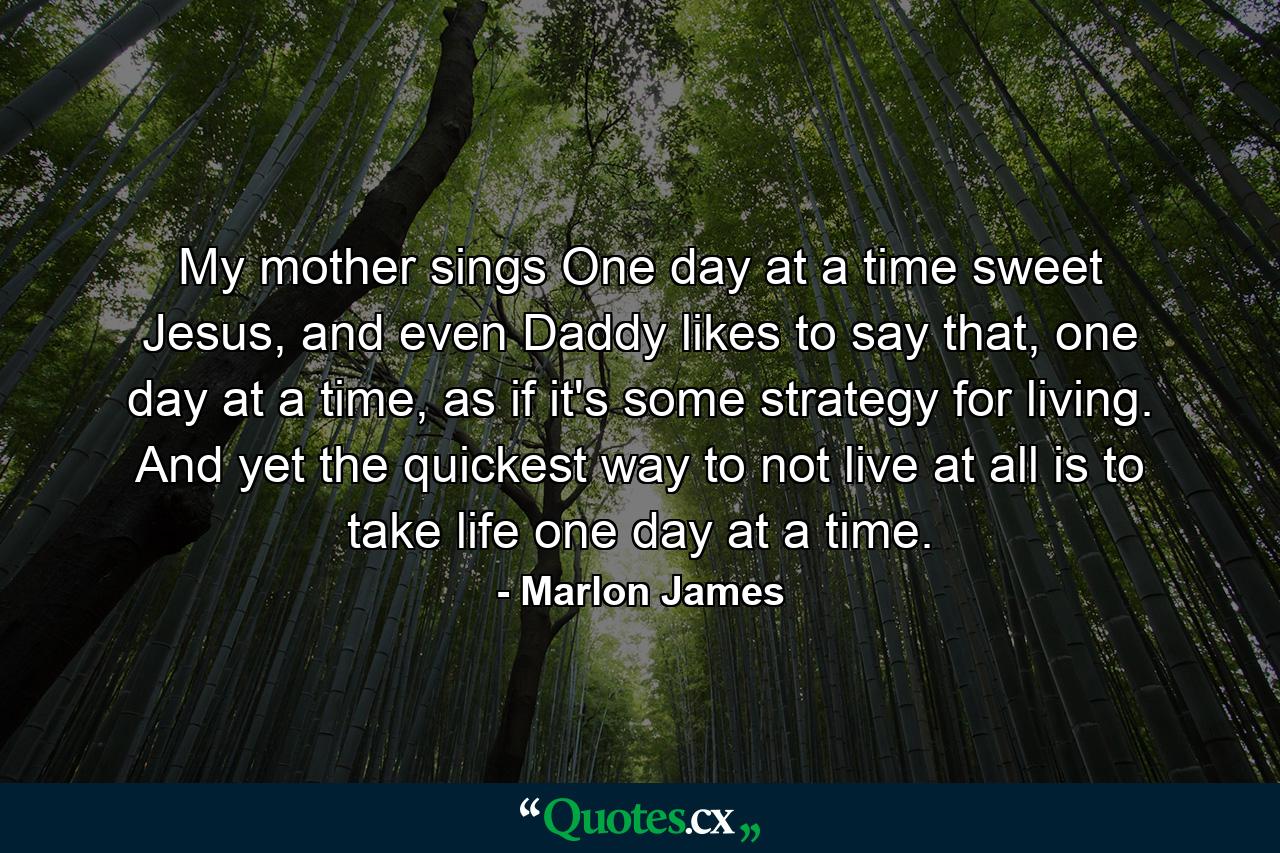 My mother sings One day at a time sweet Jesus, and even Daddy likes to say that, one day at a time, as if it's some strategy for living. And yet the quickest way to not live at all is to take life one day at a time. - Quote by Marlon James