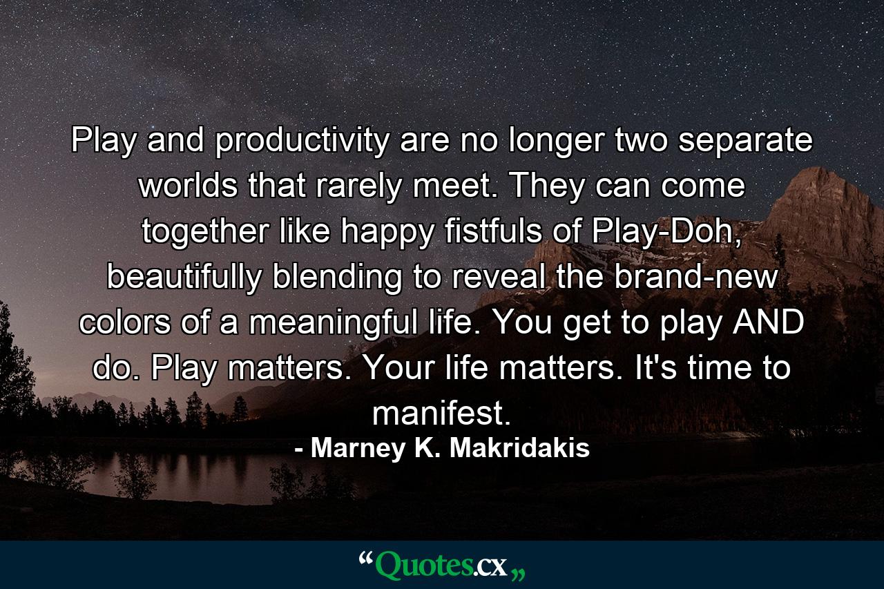 Play and productivity are no longer two separate worlds that rarely meet. They can come together like happy fistfuls of Play-Doh, beautifully blending to reveal the brand-new colors of a meaningful life. You get to play AND do. Play matters. Your life matters. It's time to manifest. - Quote by Marney K. Makridakis