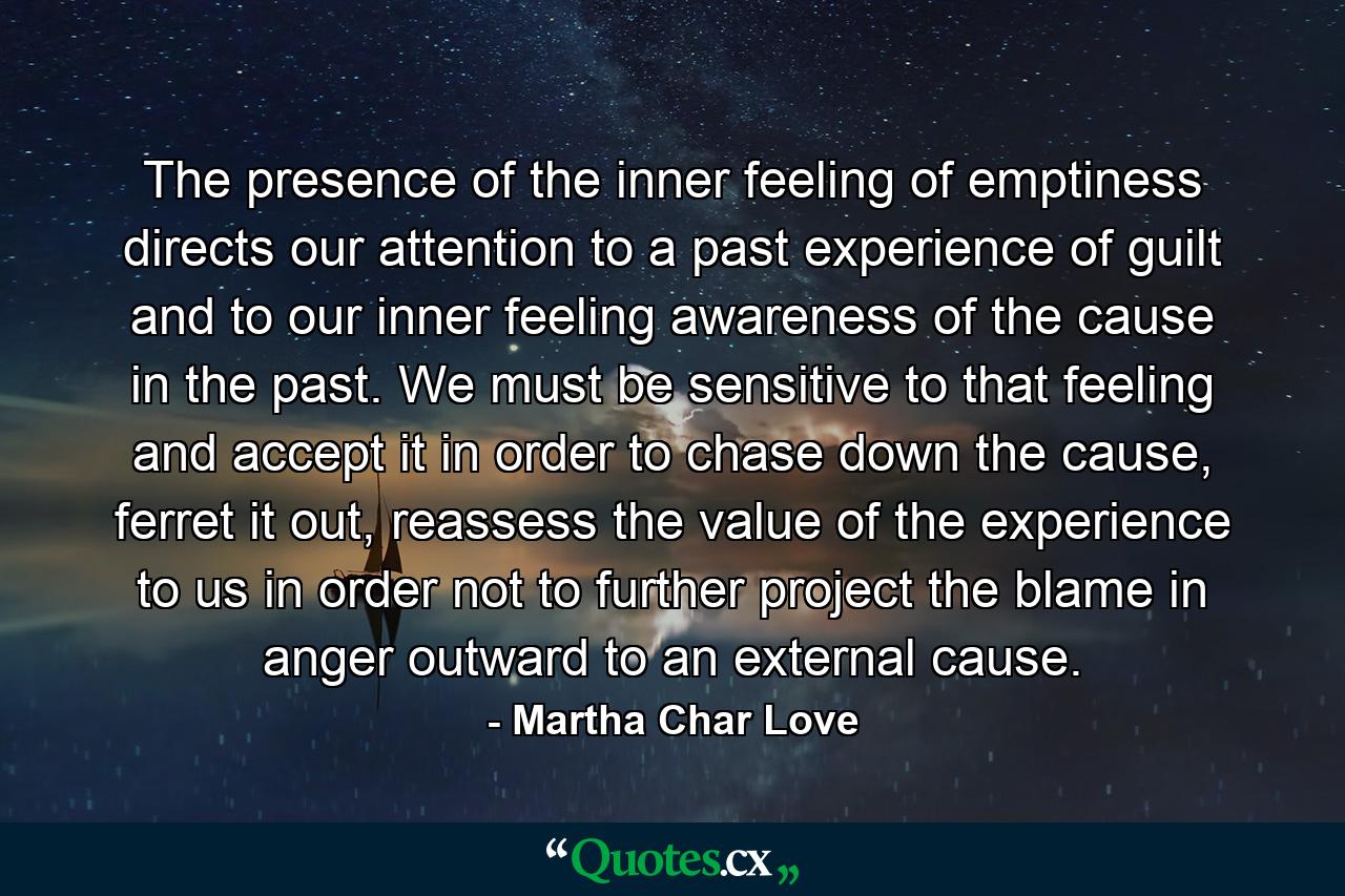 The presence of the inner feeling of emptiness directs our attention to a past experience of guilt and to our inner feeling awareness of the cause in the past. We must be sensitive to that feeling and accept it in order to chase down the cause, ferret it out, reassess the value of the experience to us in order not to further project the blame in anger outward to an external cause. - Quote by Martha Char Love